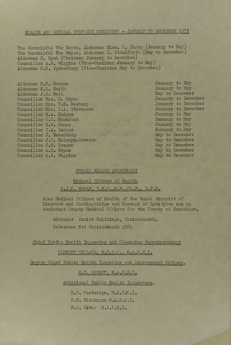HEALTH AND GENERAL PURPOSES COMHITTE!? - JANUARY TO DECEMBER 1,9.73. The Worshipful The Mayor, Alderman Miss. C. Sharp (January to May) The Worshipful The Mayor, Alderman J. Staniforth (May to December) Alderman M. Lynk (Chairman January to December) Councillor A.R. Wiggins (Vice-Chairman January to May) Alderman E.N, Spreadbury (Vice-Chairman May to December) Alderman H.R. Bourke Alderman K.L. Smith Alderman J.R. Bell Councillor Mrs. M. Bryan Councillor Mrs. V.R. Newbury Councillor Mrs. I.A. Stevenson Councillor M.A. Hodges Councillor W.C. Horsford Councillor G.W. Jones Councillor I.A. Lennox Councillor J. Beauchamp Councillor J.O, Holroyd-Doveton Councillor J.S. Morgan Councillor A.R. Payne Councillor A.R. Wiggins January to May January to May May to December January to December January to December January to December January to May January to May January to May January to May May to December May to December May to December May to December May to December PUBLIC HEALTH DEPARTMENT Medical Officer of Health D.J.N. McNAB, V.R.D..M.B.tCh,B«. D.P.H. Also Medical Officer of Health of the Rural District of Ringwood and Fordingbridge and Borough of Lymirgton and an Assistant County Medical Officer for the County of Hampshire. Address: Druitt Buildings, Christchurch. Telephone No: Christchurch 4521 Chief PublLc Health Inspector and Cleansing Superintendent CLEMENT WILLARD, M.R.S.E., M.A.P.H.I. Deputy Chief Public Health Inspector and Improvement Officer. M.H, STOREY. M.A.P.H.I. Additional Public Health Inspectors. D.J. Cartridge, M.A.PH.I. R.P. Blinkhom M.A.P.H.I. P.S. Ol'vcr M.A.P.H.I.