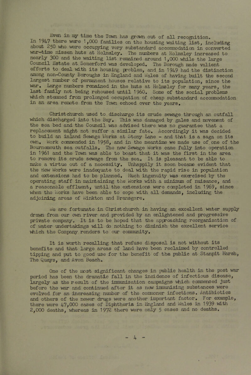 iilven in my time the Town has grown out of all recognition. In 1947 there were 1 ,000 families on the housing waiting list, including about ^250 who were occupying very substandard accommodation in converted war-time nissen huts at Hoimsley. The numbers at Holmsley increased to nearly 300 and the waiting list remained around 1,000 while the large Council Estate at Somerford was developed. The Borough made valient efforts to deal with its housing problem, and in 1949 had the distinction among non-County Boroughs in England and Wales of having built the second largest number of permanent houses relative to its population, since the war. Large numbers remained in the huts at Holmsley for many years, the last family not being rehoused until I960. Some of the social problems which stemmed from prolonged occupation of cheap substandard accommodation in an area remote from the Town echoed over the years. Christchurch used to discharge its crude sewage through an outfall which discharged into the Bay. This was damaged by gales and movement of the sea bed and the Council was advised there was no guarantee that a replacement might not suffer a similar fate. Accordingly it was decided to build an inland Sewage Works at Stony Lane - and that is a saga on its own. 'Work commended in 1956, and in the meantime we made use of one of the Bournemouth sea outfalls. The new Sewage Works came fully into operation in 1961 and the Town was able to boast that it was the first in the area to remove its crude sewage from the sea. It is pleasant to be able to make a virtue out of a necessity. Unhappily it soon became evident that the new Works were inadequate to deal with the rapid rise in population and extensions had to be planned. Much ingenuity was exercised by the operating staff in maintaining the 'Works with a minimum of nuisance, and a reasonable effluent, until the extensions were completed in 1969, since when the Works have been able to cope with all demands, including the adjoining areas of Winkton and Bransgore. We are fortunate in Christchurch in having an excellent water supply drawn from our own river and provided by an enlightened and progressive private company. It is to be hoped that the approaching reorganisation of of water undertakings will do nothing to diminish the excellent service which the Company renders to our community. It is worth recalling that refuse disposal is not without its benefits and that large areas of land have been reclaimed by controlled tipping and put to good use for the benefit of the public at Stanpit Marsh, The Quays, and Avon Beach, One of the most significant changes in public health in the post war period has been the dramatic fall in the incidence of infectious disease, largely as the r esuit of the immunisation campaigns which commenced just before the war and continued after it as new immunising substances were evolved for an increasing number of the commoner infections. Antibiotics and others of the newer drugs were another important factor. For example, there were 47,000 cases of Diphtheria in England and 'Wales in 1939 with 2,000 deaths, whereas in 1972 there were only 5 cases and no deaths.