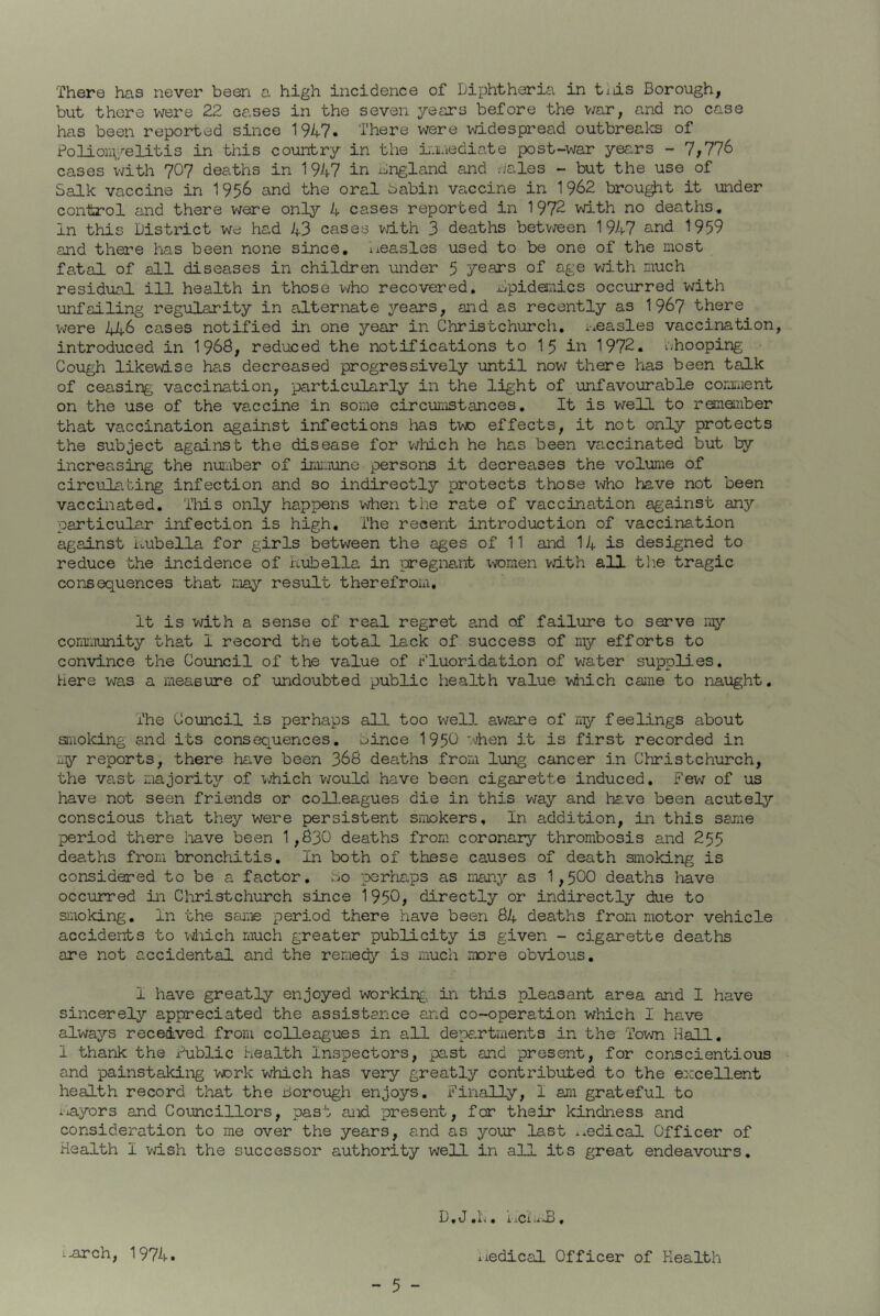There has never been a high incidence of Diphtheria in tiiis Borough, but there were 22 cases in the seven years before the war, and no case has been reported since 1947. There were widespread outbreaks of Polioniyelitis in this country in the immediate post-war years - 7,776 cases with 707 deaths in 1947 in England and Hales - but the use of Salk vaccine in 1956 and the oral Sabin vaccine in 1962 brought it under control and there were only 4 cases reported in 1972 with no deaths. In this District we had 43 cases with 3 deaths between 1947 and 1959 and there has been none since, measles used to be one of the most fatal of all diseases in children under 5 years of age with much residual ill health in those who recovered. Epidemics occurred with unfailing regularity in alternate years, and as recently as 1967 there were 446 cases notified in one year in Christchurch, measles vaccination, introduced in 1968, reduced the notifications to 15 in 1972. whooping Cough likewise has decreased progressively until now there has been talk of ceasing vaccination, particularly in the light of unfavourable comment on the use of the vaccine in some circumstances. It is well to remember that vaccination against infections has tvro effects, it not only protects the subject against the disease for which he has been vaccinated but by increasing the number of immune persons it decreases the volume of circulating infection and so indireotly protects those who have not been vaccinated. This only happens when the rate of vaccination against any particular infection is high. The recent introduction of vaccination against Rubella for girls between the ages of 11 and 14 is designed to reduce the incidence of Rubella in pregnant women with all the tragic consequences that may result therefrom. It is with a sense of real regret and of failure to serve ray community that I record the total lack of success of my efforts to convince the Council of the value of Fluoridation of water supplies, here was a measure of undoubted public health value which came to naught. The Council is perhaps all too well aware of my feelings about smoking and its consequences, Bince 195C ’•hen it is first recorded in my reports, there have been 366 deaths from lung cancer in Christchurch, the vast majority of which would have been cigarette induced. Few of us have not seen friends or colleagues die in this way and have been acutely conscious that they were persistent smokers. In addition, in this same period there have been 1,630 deaths from coronary thrombosis and 255 deaths from bronchitis. In both of these causes of death smoking is considered to be a factor, bo perhaps as many as 1,500 deaths have occurred in Christchurch since 1950, directly or indirectly due to smoking. In the same period there have been 64 deaths from motor vehicle accidents to which much greater publicity is given - cigarette deaths are not accidental and the remedy is much more obvious. I have greatly enjoyed working in this pleasant area and I have sincerely appreciated the assistance and co-operation which I have always received from colleagues in all departments in the Town Hall. I thank the Fublic health Inspectors, past and present, for conscientious and painstaking work which has very greatly contributed to the excellent health record that the Borough enjoys. Finally, I am grateful to iiayors and Councillors, past and present, for their kindness and consideration to me over the years, and as your last medical Officer of Health I wish the successor authority well in all its great endeavours. D. J .1.. i'.iCi, :-arch, 1974. iiedical Officer of Health