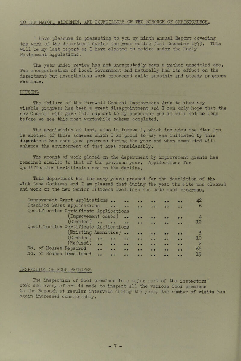 TO THE MAYOR. ALDERMEN, AND COUNCILLORS OF THE .BOROUGH OF CHRISTCHURCH I have pleasure in presenting to you my ninth Annual Report covering the work of the department during the year ending 31st December 1973* This will be my last report as I have elected to retire under the Early Retirement Regulations. The year under review has not unexpectedly been a rather unsettled one. The reorganisation of Local Government and naturally had its effect on the department but nevertheless work proceeded quite smoothly and steady progress was made. HODS DTP The failure of the Purewell General Improvement Area to show any visable progress has been a great disappointment and I can only hope that the new Council will give full support to my successor and it will not be long before we see this most worthwhile scheme completed. The acquisition of land, also in Purewell, which includes the Star Inn is another of those schemes which I am proud to say was initiated by this department has made good progress during the year and when completed will enhance the environment of that area considerably. The amount of work placed on the department by improvement grants has remained similar to that of the previous year. Applications for Qualification Certificates are on the decline. This department has for many years pressed for the demolition of the Wick Lane Cottages and I am pleased that during the year the site was cleared and work on the new Senior Citizens Dwellings has made good progress. Improvement Grant Applications 42 Standard Grant Applications .. 6 Qualification Certificate Applications (Improvement cases) ,. ,. .. ,. 4 (Granted) .. .. 12 Qualification Certificate Applications (Existing Amenities) .. .. ,. ., .. 3 (Granted^ 10 (Refused) .. .. .. .. 2 No. of Houses Repaired .. .« .. .. 66 No. of Houses Demolished .. ,. .. .. .. ., 15 INSPECTION OF FOOD PEE!IISES The inspection of food premises is a major part of the inspectors’ work and every effort is made to inspect all the various food premises in the Borough at regular intervals during the year, the number of visits has again increased considerably.