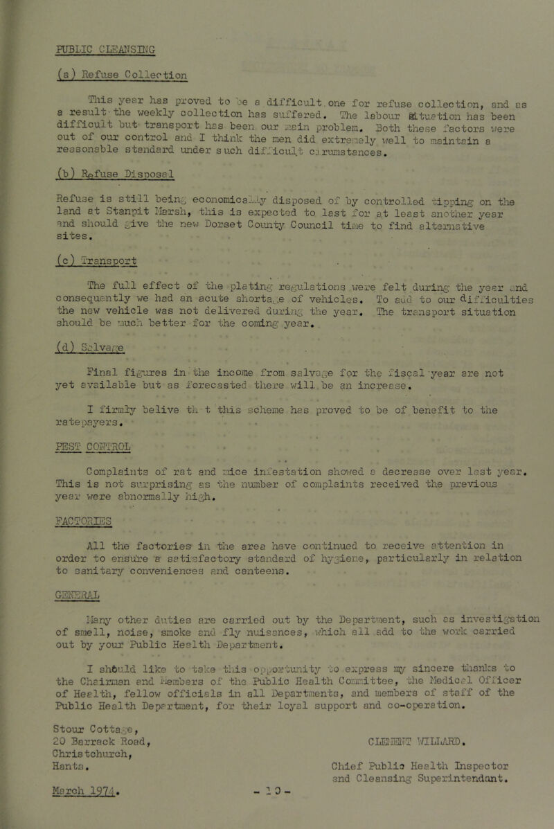 PUBLIC CLEANSING (a) Refuse Collection inis year has proved to oe a dilficu.lt. one for refuse collection, and as a.result the weekly collection has suffered. The labour Situation has been aut transport has been our main problem. Both these factors were out of our control and I think the men did extremely well to maintain a reasonable standard under such difficult cirumstances. (b) Refuse Disposal Refuse is still bein^ economica-;-ly disposed of by controlled tipping1 on the land at otanpit Marsh, this is expected to last for at least another year and should give the new Dorset County Council time to find alternative sites. (c) Transport The full effect of the plating regulations were felt during the year and consequently we had an acute shortage of vehicles. To auu to our difficulties the new vehicle was not delivered during the year. The transport situation should be much better for the coming year. (d) Salvage % Final figures in the income from salvage for the fiscal year are not yet available but as forecasted there will be an increase. I firmly belive th t this scheme has proved to be of benefit to the ratepayers. PEST CONTROL 4 * Complaints of rat and mice infestation showed a decrease over last year. This is not surprising as the number of complaints received the previous year were abnormally high. FACTORIES All the factories in the area have continued to receive attention in order to ensure a satisfactory standard of hygiene, particularly in relation to sanitary conveniences and canteens. GENERAL Many other duties are carried out by the Department, such as investigation of smell, noise, smoke and fly nuisances, which all add to the work carried out by your Public Health Department. I shbuld like to take this opportunity to express my sincere thanks to of Health, fellow officials in all Departments, and members of staff of the Public Health Department, for their loyal support and co-operation. Stour Cottage, 20 Barrack Road Christchurch, Hants. CLEMENT WILLARD Chief Public Health Inspector and Cleansing Superintendant. March 1974 * -10-