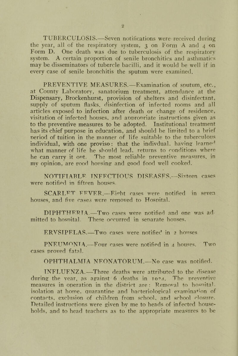 TUBERCULOSIS.—Seven notil'ications were received during the year, all of the respiratory system, 3 on Form A and 4 on Form D. One death was due to tuberculosis of the respiratory system. A certain proportion of senile bronchitics and asthmatics may be dis.seminators of tubercle bacilli, and it would be well if in every case of senile bronchitis the sputum were examined. PREVENTIVE MEASURES.—Examination of sputum, etc., at County Laboratory, sanatorium treatment, attendance at the Dispensary, Brockenhurst, provision of .shelters and disinfectant, .supply of sputum fla.sks. disinfection of infected rooms and all articles expo.sed to infection after death or change of residence, visitation of infected houses, and anpronriate instructions given as to the preventive mea.sures to be adopted. In.stitutional treatment has its chief purpose in education, and should be limited to a brief period of tuition in the manner of life suitable to the tuberculous individual, with one proviso; that the indivdual, having: learne'’ what manner of life he should lead, returns to conditions where he can carry it out. The most reliable preventive measures, in my opinion, are good housing and good food well cooked. NOTTFTABLV TNFFCTTOLTS DISEASES.—Sixteen cases were notified in fifteen houses. SCAPIVT F'P'VFP.—Fiht cases were notified in seven houses, and five case.^ were removed tO' Hospital. DIPHTHRPIA.—Two cases were notified and one was ad- mitted to hosnital. These occurred in separate houses. ERVSIPFLA.S.—Two cases were notified in 2 houses PNFLP'‘^tX]v;[T A.—Four cases were notified in 4 houses. Two cases proved fatal. OPHTHALMIA NEONATORUM.—No ca.se was notified. INFLUENZA.—Three deaths were attributed to the disease during the vear, as against 6 deaths in to-’j. The preventive measures in operation in the district are; Removal to hosnital. isolation at home. Quarantine and bacteriological examination of contacts, exclusion of children from school, and school closure. Detailed in.structions were given bv me to heads of infected house- holds, and to head teachers as to the appropriate measures to be