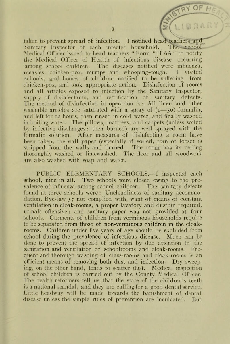 taken to prevent spread of infection. I notified headv^gachers antt' Sanitary Inspector of each inlected houseliold. I'li'e-^hour Medical Officer issued to head teachers “Form “H.6A” to notify the Medical Officer of Health of infectious disease occurring among school children. The diseases notified were influenza, measles, chicken-irox, mumps and whooping-cough. T visited schools, and homes of children notified to be suffering from chicken-pox, and took appropriate action. Disinfection of rooms and all articles exposed to infection by the Sanitary Inspector, supply of disinfectants, and rectification of sanitary defects. The method of disinfection in operation is: All linen and other washable articles are saturated with a spray of (i—50) formalin, and left for 12 hours, then rinsed in cold water, and finally washed in boiling water. The pillows, mattress, and carpets (unless soiled by infective discharges : then burned) are well sprayed with the formalin solution. After measures of disinfecting a room have been taken, the wall paper (especially if soiled, torn or loose) is stripped from the walls and burned. The room has its ceiling thoroughly washed or limewashed. The floor and all woodwork are also washed with soap and water. PUBLIC ELEMENTARY SCHOOLS.—I inspected each school, nine in all. Two schools were closed owing to the pre- valence of influenza among school children. The .sanitary defects found at three schools were : Uncleanliness of sanitary accommo- dation, Bye-law 57 not complied with, want of means of constant ventilation in cloak-rooms, a proper lavatory and dustbin required, urinals offensive; and sanitary paper was not provided at four .schools. Garments of children from verminous households require to be separated from those of non-verminous children in the cloak- rooms. Children under five years of age should be excluded from school during the prevalence of infectious disease. Much can be done to prevent the spread of infection by due attention to the sanitation and ventilation of .schoolrooms and cloak-rooms. Fre- quent and thorough washing of class-rooms and cloak-rooms is an efficient means of removing both dust and infection. Dry sweep- ing, on the other hand, tends to scatter dust. Medical inspection of .school children is carried out by the County Medical Officer. The health reformers tell us that the state of the children’s teeth is a national .scandal, and they are calling for a good dental service. Little headway will be made towards the banishment of dental disease unless the simple rules of prevention are inculcated. But