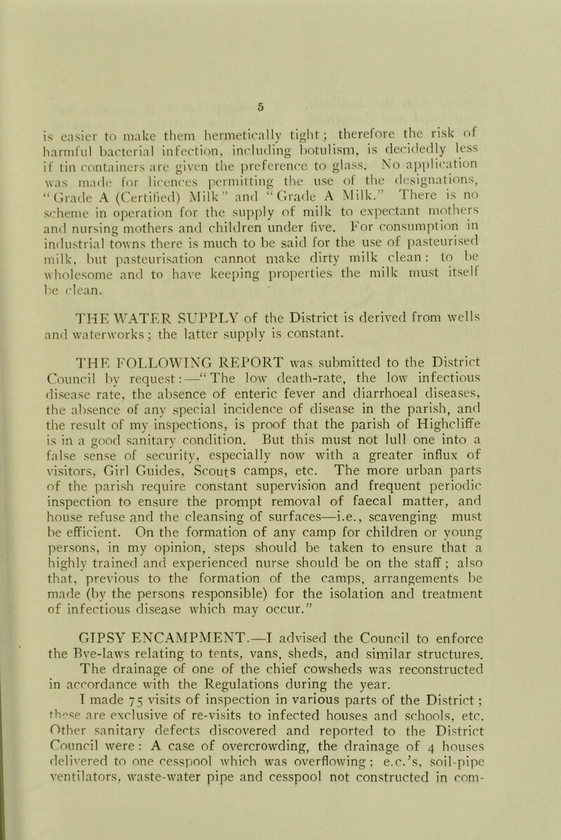 is easier to make them hermetically tight; therefore the risk of liarmfii! bacterial infection, including botulism, is decidedly less if tin containers are given the prefereni'c to glass. No ajjplication was made for licences jiermitting the use of the designations, “Grade A (Certilieil) Milk” and “Grade A Milk.” I here is no scheme in operation for the supply of milk to expectant mothers and nursing mothers anil children under five, kor consumption in industrial towns there is much to be said for the use of pasteurised milk, but jiastcurisation cannot make dirty milk clean; to be wholesome and to have keeping properties the milk must itself b.e clean. I'KE WATER SUPPLY of the District is derived from wells and waterworks; the latter supply is constant. THE EOLLOWING REPORT was submitted to the Di.strict Council by request:—“The low death-rate, the low infectious di.sease rate, the absence of enteric fever and diarrhoeal diseases, the ab.sence of anv special incidence of disease in the parish, and the result of my inspections, is proof that the parish of Highcliffe is in a good sanitarv condition. But this must not lull one into a false sense of security, e.specially now with a greater influx of visitors. Girl Guides, Scouts camps, etc. The more urban parts of the pari.sh require constant supervision and frequent periodic inspection to ensure the prompt removal of faecal matter, and house refuse and the cleansing of surface.s—i.e., scavenging- must be efficient. On the formation of any camp for children or young persons, in my opinion, steps should be taken to ensure that a highly trained and experienced nurse should be on the staff; also that, previous to the formation of the camps, arrangements be made (by the per.sons responsible) for the isolation and treatment of infectious di.sease which may occur.” GIPSY ENCAMPMENT.—I advised the Council to enforce the Bve-laws relating to tents, vans, sheds, and similar structures. The drainage of one of the chief cowsheds was reconstructed in accordance with the Regulations during the year. I made 75 visits of in.spection in various parts of the District; thc<5e are exclusive of re-visits to infected houses and schools, etc. Gther sanitary defects discovered and reported to the District Council were : A case of overcrowding, the drainage of 4 houses delivered to one cesspool which was overflowing; e.c.’s, soil-pipe ventilators, waste-water pipe and ce.s.spool not constructed in com-