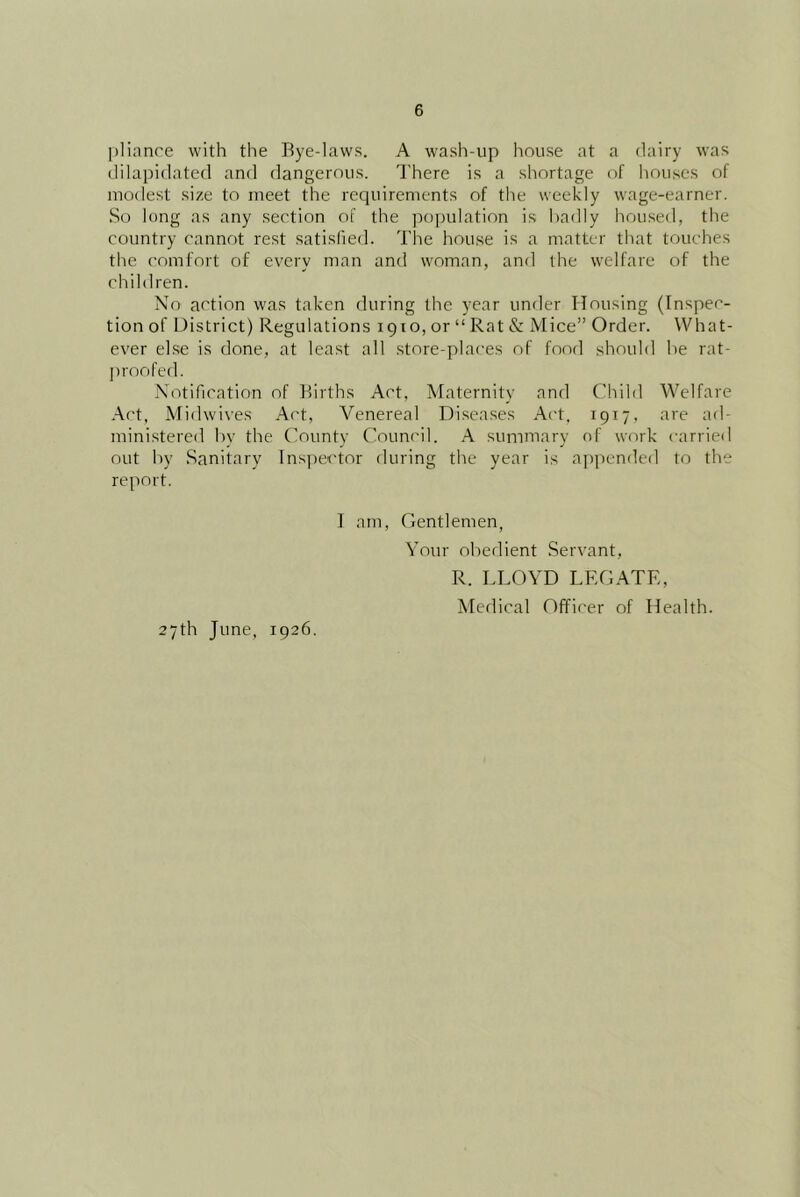 plianre with the Bye-laws. A wash-up house at a dairy was ililapidated and dangerous. I'here is a shortage of houses of modest size to meet the reciuirements of tlie weekly wage-earner. So long as any section of the population is liadly housed, the country cannot rest satislied. The house is a matter that touches the comfort of every man and woman, and the welfare of the children. No action was taken during the year unrler Housing (Inspec- tion of District) Regulations 1910, or “ Rat & Mice” Order. What- ever ekse is done, at least all store-places of food should he rat- jiroofed. Notification of Births Act, Afaternity and Child Welfare .Act, Midwives Act, Venereal Diseases Act, 1917, are ad- ministered by the County Council. A summary of work carried out by .Sanitary Inspector during the year is appended to the report. I am. Gentlemen, A'our ol)edient Servant, R. LLOYD LEGATE, Medical Officer of Health. 27th June, 1926.