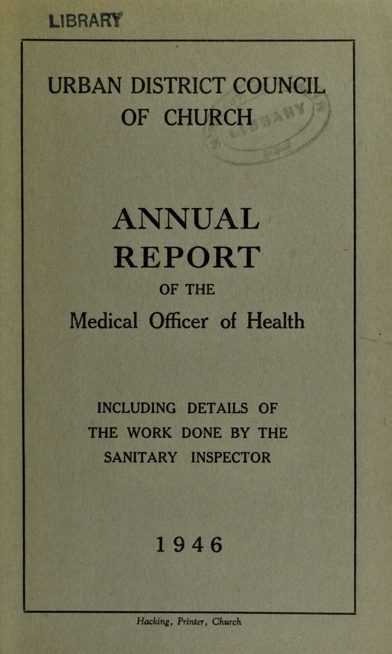 LIBRARY URBAN DISTRICT COUNCIL OF CHURCH ANNUAL REPORT OF THE Medical Officer of Health INCLUDING DETAILS OF THE WORK DONE BY THE SANITARY INSPECTOR 1946 Hacking, Printer, Church