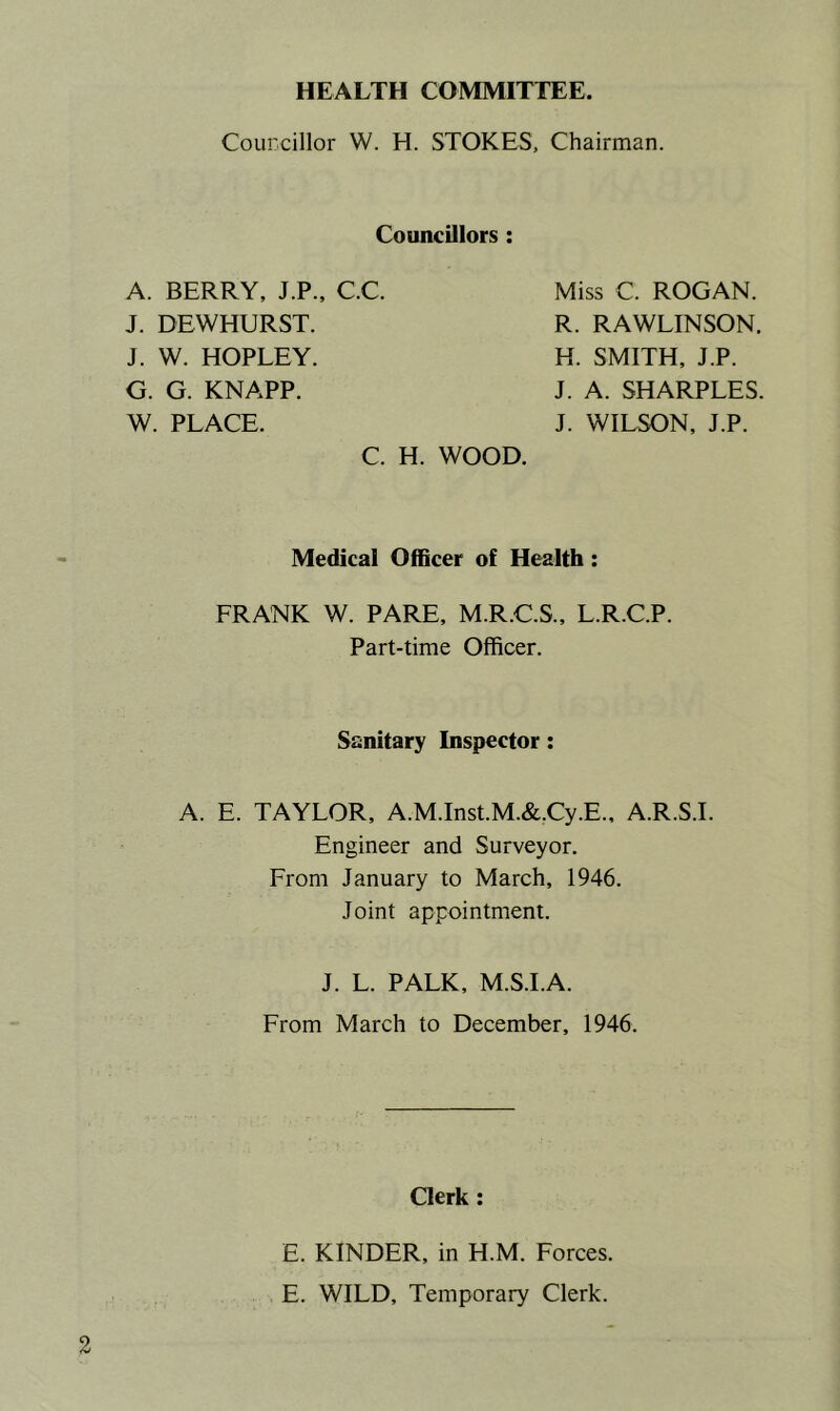 HEALTH COMMITTEE. Councillor W. H. STOKES, Chairman. Councillors A. BERRY, J.P., CC. Miss C. ROGAN. R. RAWLINSON. H. SMITH, J.P. J. A. SHARPLES. J. WILSON, J.P. J. DEWHURST. J. W. HOPLEY. G. G. KNAPP. W. PLACE. C. H. WOOD. Medical Officer of Health: FRANK W. PARE, M.R.C.S., L.R.C.P. Part-time Officer. Sanitary Inspector: A. E. TAYLOR, A.M.Inst.M.&,Cy.E., A.R.S.I. Engineer and Surveyor. From January to March, 1946. Joint appointment. J. L. PALK, M.S.I.A. From March to December, 1946. Clerk E. KINDER, in H.M. Forces. E. WILD, Temporary Clerk.