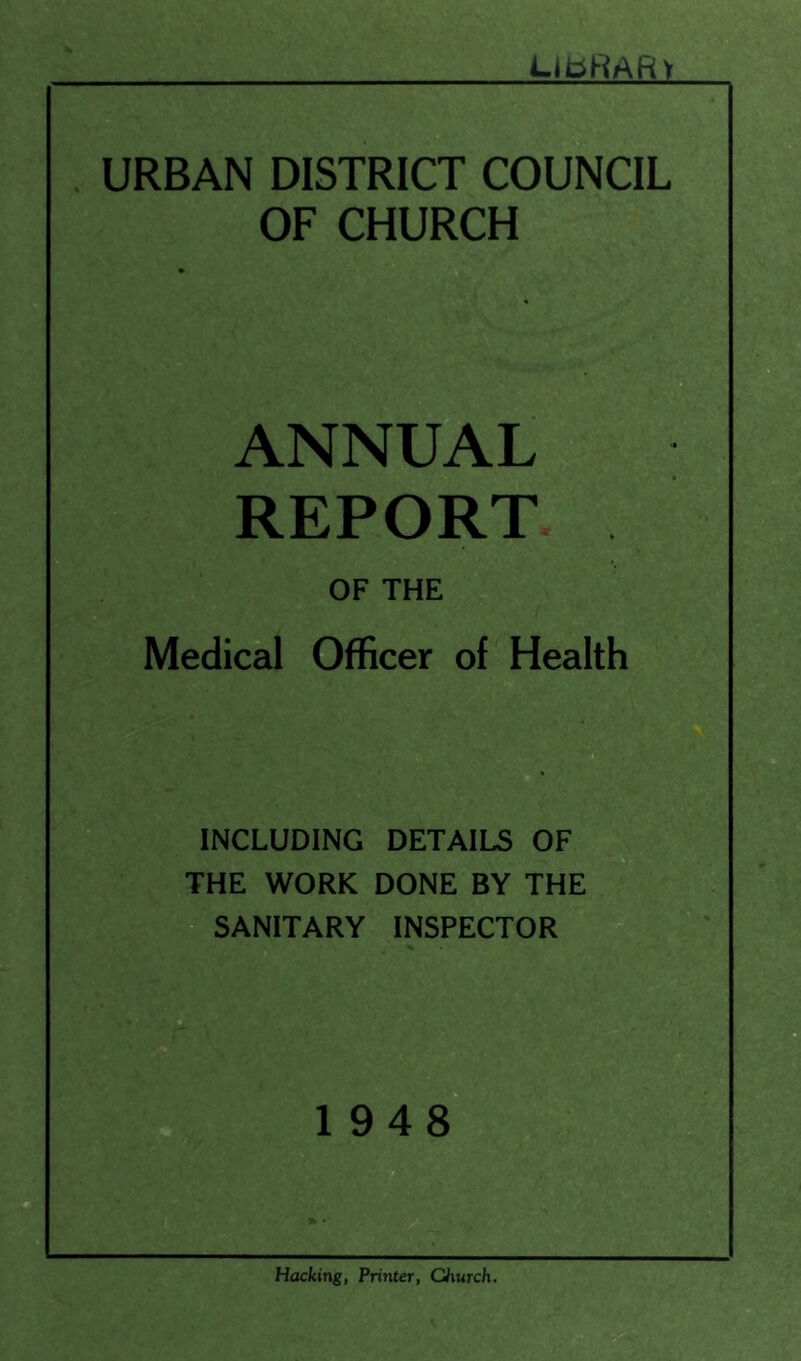 UtiHAR'i URBAN DISTRICT COUNCIL OF CHURCH ANNUAL REPORT OF THE Medical Officer of Health INCLUDING DETAILS OF^gj THE WORK DONE BY THE SANITARY INSPECTOR 1948 Hacking, Printer, Church.