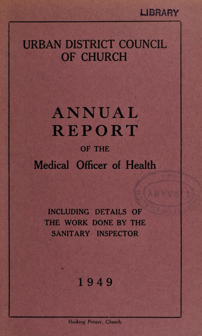 LIBRARY URBAN DISTRICT COUNCIL OF CHURCH ANNUAL REPORT OF THE Medical Officer of Health INCLUDING DETAILS OF THE WORK DONE BY THE SANITARY INSPECTOR 1949 Hacking Printer, Church.