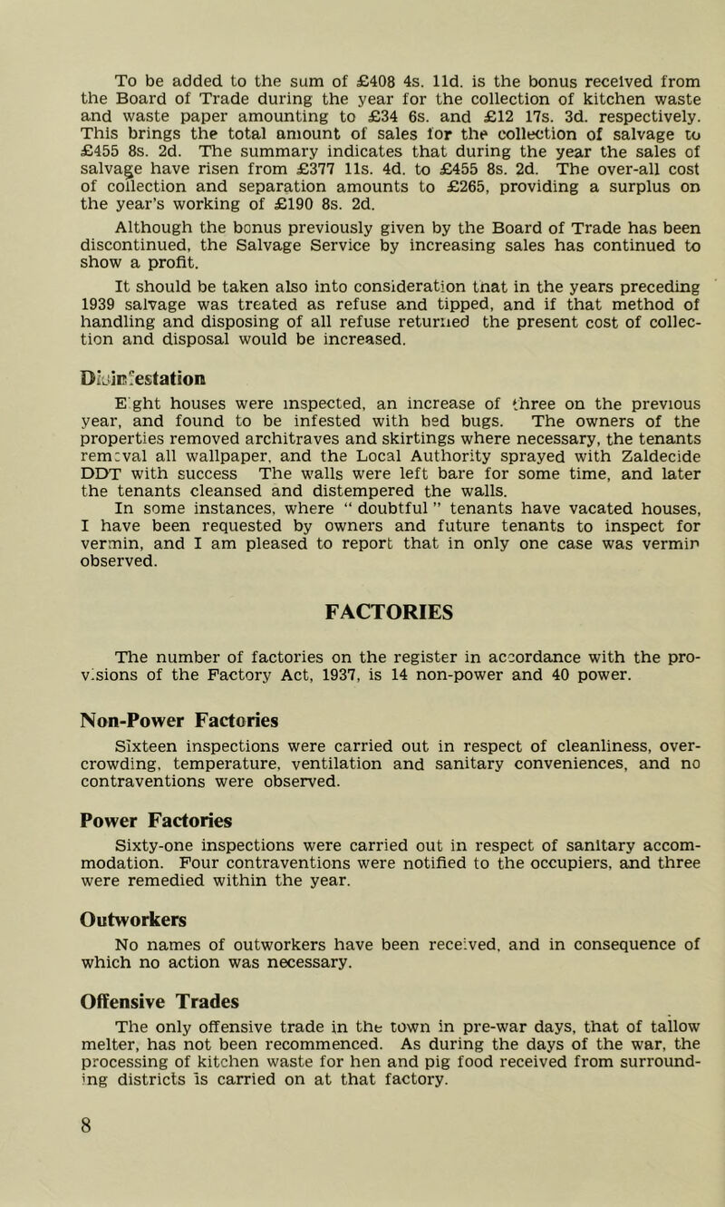 To be added to the sum of £408 4s. lid. is the bonus received from the Board of Trade during the year for the collection of kitchen waste and waste paper amounting to £34 6s. and £12 17s. 3d. respectively. This brings the total amount of sales for the collection of salvage to £455 8s. 2d. The summary indicates that during the year the sales of salvage have risen from £377 11s. 4d. to £455 8s. 2d. The over-all cost of collection and separation amounts to £265, providing a surplus on the year’s working of £190 8s. 2d. Although the bonus previously given by the Board of Trade has been discontinued, the Salvage Service by increasing sales has continued to show a profit. It should be taken also into consideration tnat in the years preceding 1939 salvage was treated as refuse and tipped, and if that method of handling and disposing of all refuse returned the present cost of collec- tion and disposal would be increased. □Lin ;'esta ti<m E ght houses were inspected, an increase of three on the previous year, and found to be infested with bed bugs. The owners of the properties removed architraves and skirtings where necessary, the tenants rem:val all wallpaper, and the Local Authority sprayed with Zaldecide DDT with success The walls were left bare for some time, and later the tenants cleansed and distempered the walls. In some instances, where “ doubtful ” tenants have vacated houses, I have been requested by owners and future tenants to inspect for vermin, and I am pleased to report that in only one case was vermin observed. FACTORIES The number of factories on the register in accordance with the pro- visions of the Factory Act, 1937, is 14 non-power and 40 power. Non-Power Factories Sixteen inspections were carried out in respect of cleanliness, over- crowding, temperature, ventilation and sanitary conveniences, and no contraventions were observed. Power Factories Sixty-one inspections were carried out in respect of sanitary accom- modation. Four contraventions were notified to the occupiers, and three were remedied within the year. Outworkers No names of outworkers have been received, and in consequence of which no action was necessary. Offensive Trades The only offensive trade in the town in pre-war days, that of tallow melter, has not been recommenced. As during the days of the war, the processing of kitchen waste for hen and pig food received from surround- ing districts is carried on at that factory.