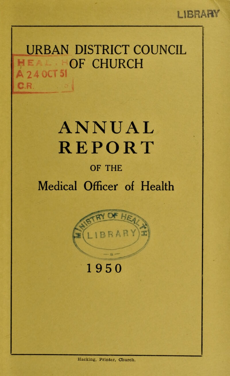 LIBRABY _ URBAN DISTRICT COUNCIL He OF CHURCH A 24 OCT C.R. .1 ANNUAL REPORT OF THE Medical Officer of Health 1950 Hacking, Printer. Church.