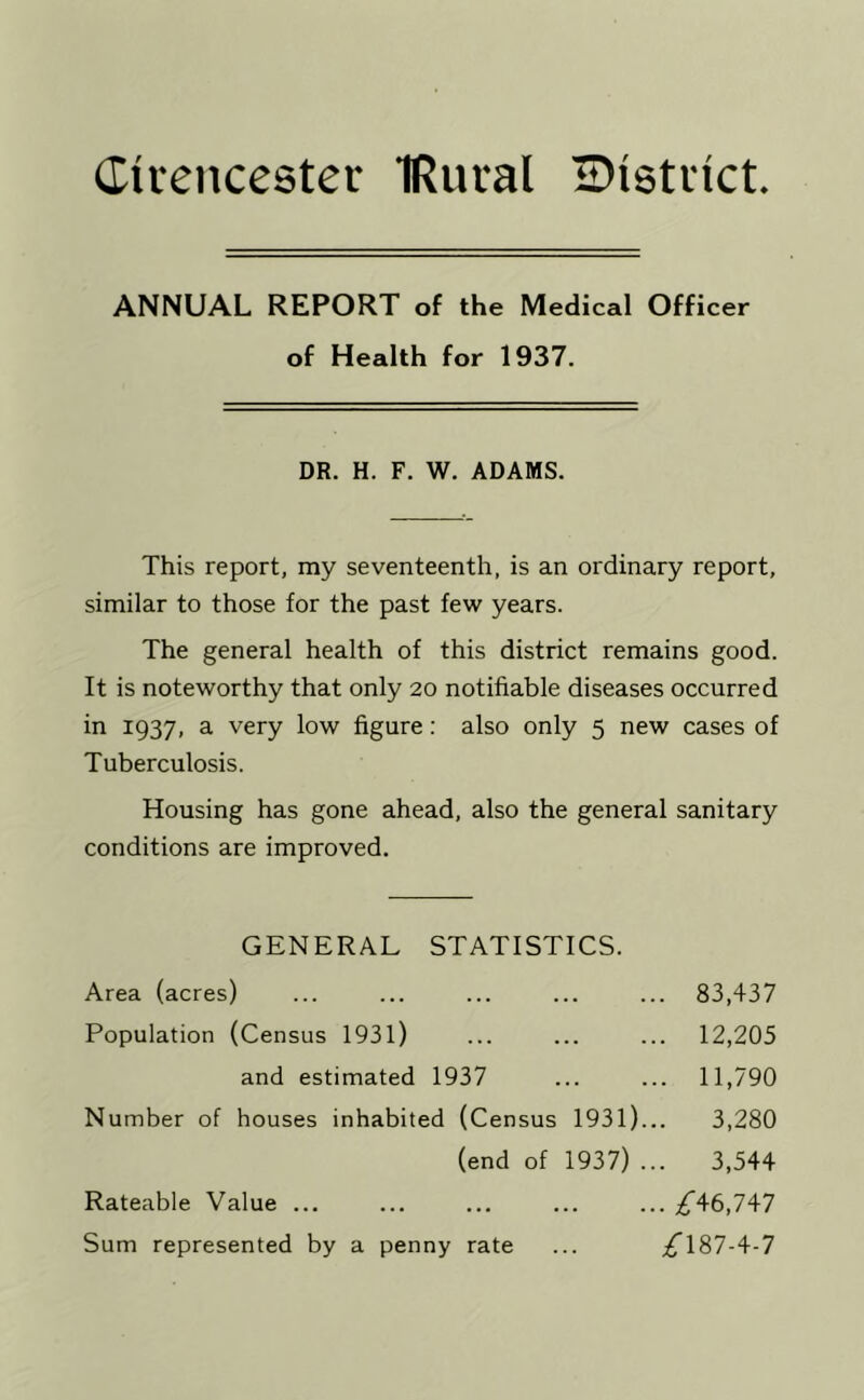 Cirencester IRural IDistrict ANNUAL REPORT of the Medical Officer of Health for 1937. DR. H. F. W. ADAMS. This report, my seventeenth, is an ordinary report, similar to those for the past few years. The general health of this district remains good. It is noteworthy that only 20 notifiable diseases occurred in 1937, a very low figure: also only 5 new cases of Tuberculosis. Housing has gone ahead, also the general sanitary conditions are improved. GENERAL STATISTICS. Area (acres) ... ... ... ... ... 83,437 Population (Census 1931) ... ... ... 12,205 and estimated 1937 ... ... 11,790 Number of houses inhabited (Census 1931)... 3,280 (end of 1937) ... 3,544 Rateable Value ... ... ... ... ... ,^46,747 Sum represented by a penny rate ... ;^187-4-7