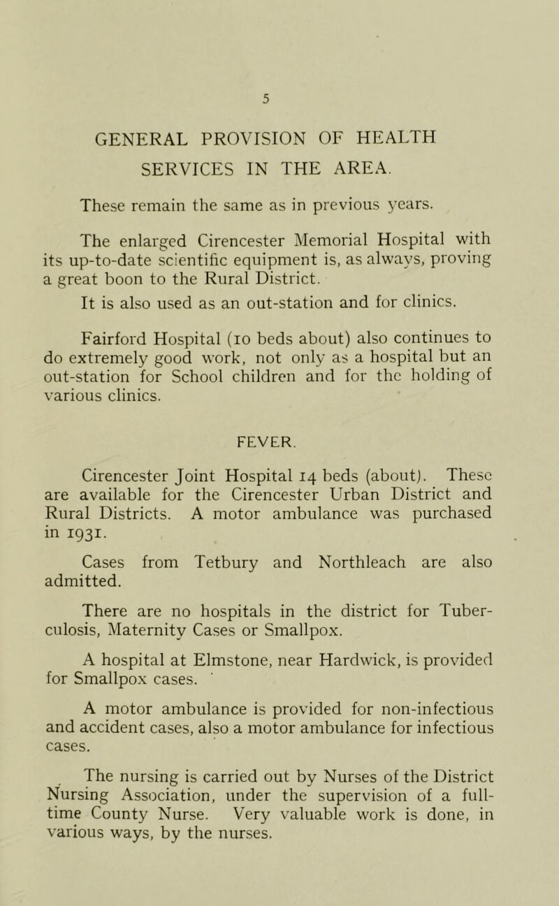 GENERAL PROVISION OF HEALTH SERVICES IN THE AREA. These remain the same as in previous years. The enlarged Cirencester Memorial Hospital with its up-to-date scientific equipment is, as always, proving a great boon to the Rural District. It is also used as an out-station and for clinics. Fairford Hospital (lo beds about) also continues to do extremely good work, not only as a hospital but an out-station for School children and lor the holding of various clinics. FEVER. Cirencester Joint Hospital 14 beds (about). These are available for the Cirencester Urban District and Rural Districts. A motor ambulance was purchased in 1931. Cases from Tetbury and Northleach are also admitted. There are no hospitals in the district for Tuber- culosis, Maternity Cases or Smallpox. A hospital at Elmstone, near Hardwick, is provided for Smallpox cases. A motor ambulance is provided for non-infectious and accident cases, also a motor ambulance for infectious cases. The nursing is carried out by Nurses of the District Nursing Association, under the supervision of a full- time County Nurse. Very valuable work is done, in various ways, by the nurses.