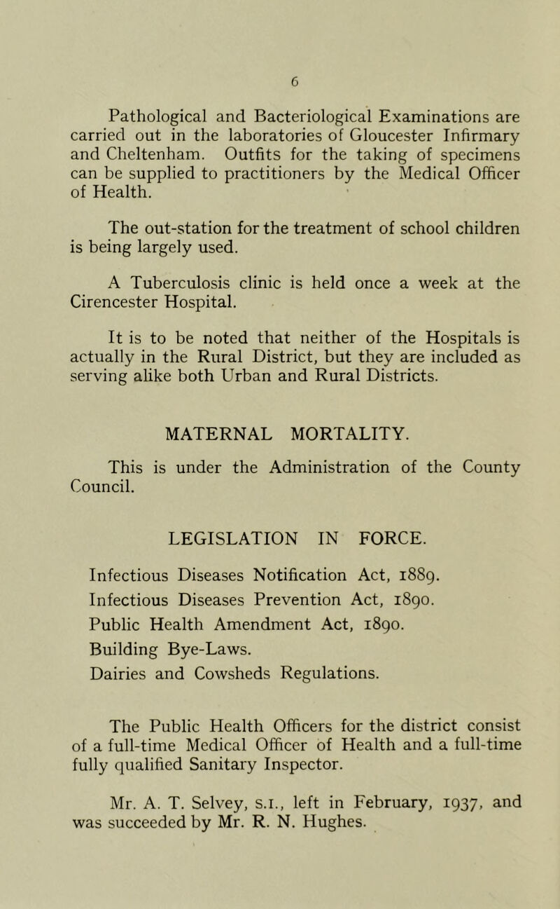 Pathological and Bacteriological Examinations are carried out in the laboratories of Gloucester Infirmary and Cheltenham. Outfits for the taking of specimens can be supplied to practitioners by the Medical Officer of Health. The out-station for the treatment of school children is being largely used. A Tuberculosis clinic is held once a week at the Cirencester Hospital. It is to be noted that neither of the Hospitals is actually in the Rural District, but they are included as serving alike both Urban and Rural Districts. MATERNAL MORTALITY. This is under the Administration of the County Council. LEGISLATION IN FORCE. Infectious Diseases Notification Act, 1889. Infectious Diseases Prevention Act, 1890. Public Health Amendment Act, 1890. Building Bye-Laws. Dairies and Cowsheds Regulations. The Public Health Officers for the district consist of a full-time Medical Officer of Health and a full-time fully qualified Sanitary Inspector. Mr. A. T. Selvey, s.i., left in February, 1937, and was succeeded by Mr. R. N. Hughes.