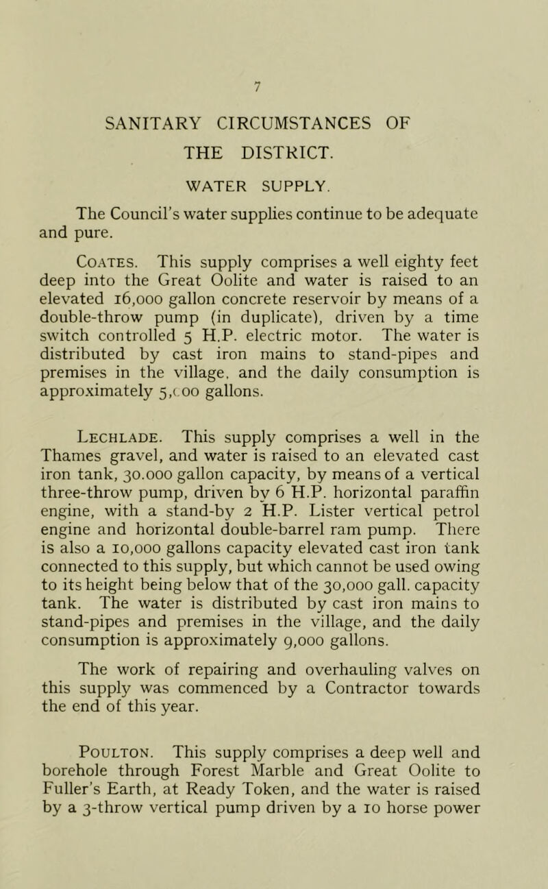 SANITARY CIRCUMSTANCES OF THE DISTRICT. WATER SUPPLY. The Council’s water supplies continue to be adequate and pure. Coates. This supply comprises a well eighty feet deep into the Great Oolite and water is raised to an elevated 16,000 gallon concrete reservoir by means of a double-throw pump (in duplicate), driven by a time switch controlled 5 H.P. electric motor. The water is distributed by cast iron mains to stand-pipes and premises in the village, and the daily consumption is approximately 5,coo gallons. Lechlade. This supply comprises a well in the Thames gravel, and water is raised to an elevated cast iron tank, 30.000 gallon capacity, by means of a vertical three-throw pump, driven by 6 H.P. horizontal paraffin engine, with a stand-by 2 H.P. Lister vertical petrol engine and horizontal double-barrel ram pump. There is also a 10,000 gallons capacity elevated cast iron tank connected to this supply, but which cannot be used owing to its height being below that of the 30,000 gall, capacity tank. The water is distributed by cast iron mains to stand-pipes and premises in the village, and the daily consumption is approximately g,ooo gallons. The work of repairing and overhauling valves on this supply was commenced by a Contractor towards the end of this year. PouLTON. This supply comprises a deep well and borehole through Forest Marble and Great Oolite to Fuller’s Earth, at Ready Token, and the water is raised by a 3-throw vertical pump driven by a 10 horse power