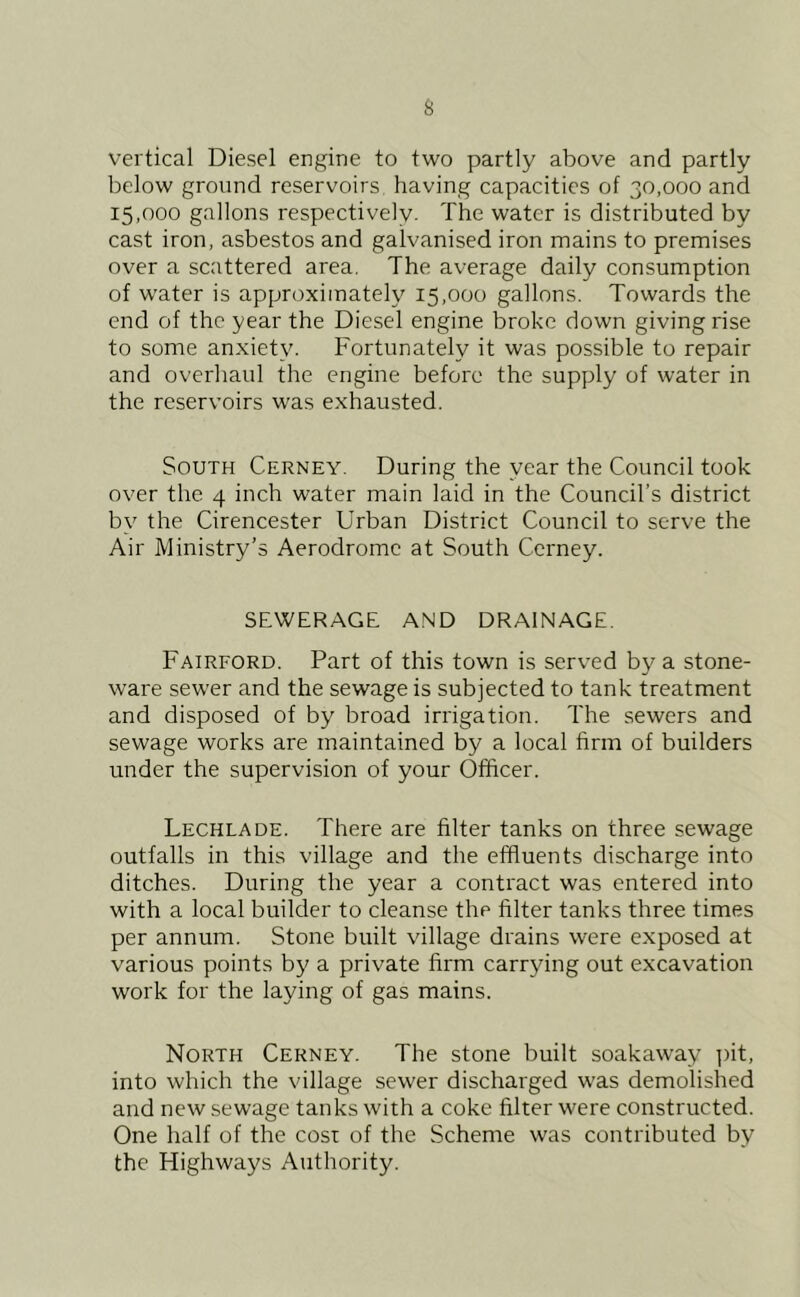 s vertical Diesel engine to two partly above and partly below ground reservoirs having capacities of 30,000 and 15,000 gallons respectively. The water is distributed by cast iron, asbestos and galvanised iron mains to premises over a scattered area. The average daily consumption of water is approximately 15,000 gallons. Towards the end of the year the Diesel engine broke down giving rise to some anxiety. Fortunately it was possible to repair and overhaul the engine before the supply of water in the reservoirs was exhausted. South Cerney. During the year the Council took over the 4 inch water main laid in the Council’s district by the Cirencester Urban District Council to serve the Air Ministry’s Aerodrome at South Cerney. SEWERAGE AND DRAINAGE. Fairford. Part of this town is served by a stone- ware sewer and the sewage is subjected to tank treatment and disposed of by broad irrigation. The sewers and sewage works are maintained by a local firm of builders under the supervision of your Officer. Lechlade. There are filter tanks on three sewage outfalls in this village and the effluents discharge into ditches. During the year a contract was entered into with a local builder to cleanse the filter tanks three times per annum. Stone built village drains were exposed at various points by a private firm carrying out excavation work for the laying of gas mains. North Cerney. The stone built soakaway ]fit, into which the village sewer discharged was demolished and new sewage tanks with a coke filter were constructed. One half of the cost of the Scheme was contributed by the Highways Authority.