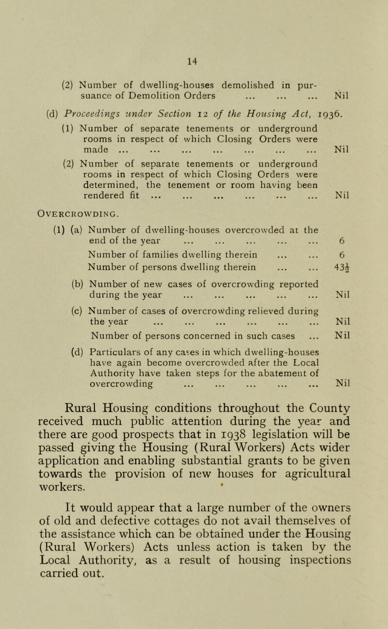 (2) Number of dwelling-houses demolished in pur- suance of Demolition Orders ... ... ... Nil (d) Proceedings under Section 12 of the Housing Act, 1936. (1) Number of separate tenements or underground rooms in respect of which Closing Orders were made ... ... ... ... ... ... ... Nil (2) Number of separate tenements or underground rooms in respect of which Closing Orders were determined, the tenement or room having been rendered fit ... ... ... ... ... ... Nil Overcrowding. (1) (a) Number of dwelling-houses overcrowded at the end of the year ... ... ... ... ... 6 Number of families dwelling therein ... ... 6 Number of persons dwelling therein ... ... 43j (b) Number of new cases of overcrowding reported during the year ... ... ... ... ... Nil (c) Number of cases of overcrowding relieved during the year ... ... ... ... ... ... Nil Number of persons concerned in such cases ... Nil (d) Particulars of any cases in which dwelling-houses have again become overcrowded after the Local Authority have taken steps for the abatement of overcrowding ... ... ... ... ... Nil Rural Housing conditions throughout the County received much public attention during the year and there are good prospects that in 1938 legislation will be passed giving the Housing (Rural Workers) Acts wider application and enabling substantial grants to be given towards the provision of new houses for agricultural workers. It would appear that a large number of the owners of old and defective cottages do not avail themselves of the assistance which can be obtained under the Housing (Rural Workers) Acts unless action is taken by the Local Authority, as a result of housing inspections carried out.