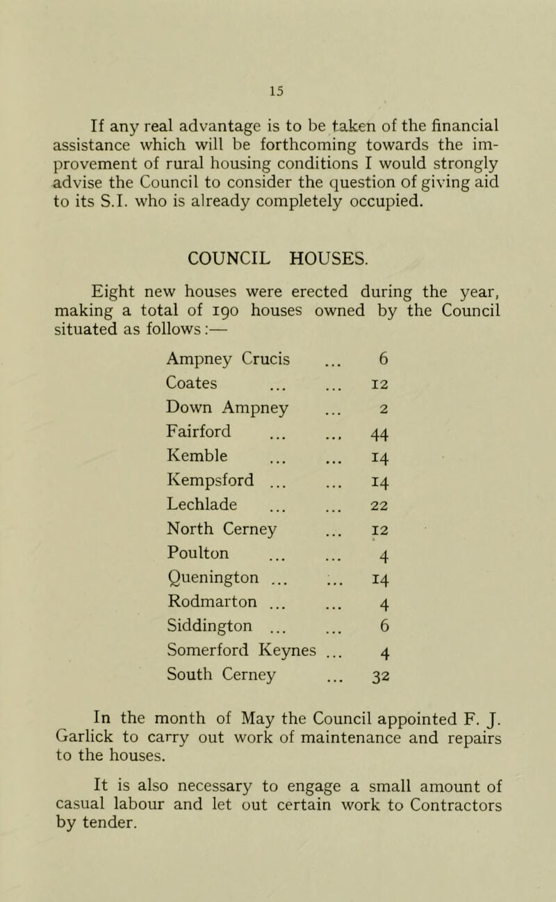 If any real advantage is to be taken of the financial assistance which will be forthcoming towards the im- provement of rural housing conditions I would strongly advise the Council to consider the question of giving aid to its S.I. who is already completely occupied. COUNCIL HOUSES. Eight new houses were erected during the year, making a total of 190 houses owned by the Council situated as follows:— Ampney Crucis 6 Coates 12 Down Ampney 2 Fairford 44 Kemble 14 Kempsford ... 14 Lechlade 22 North Cerney 12 Poulton 4 Quenington ... 14 Rodmarton ... 4 Siddington ... 6 Somerford Keynes ... 4 South Cerney 32 In the month of May the Council appointed F. J. Garlick to carry out work of maintenance and repairs to the houses. It is also necessary to engage a small amount of casual labour and let out certain work to Contractors by tender.