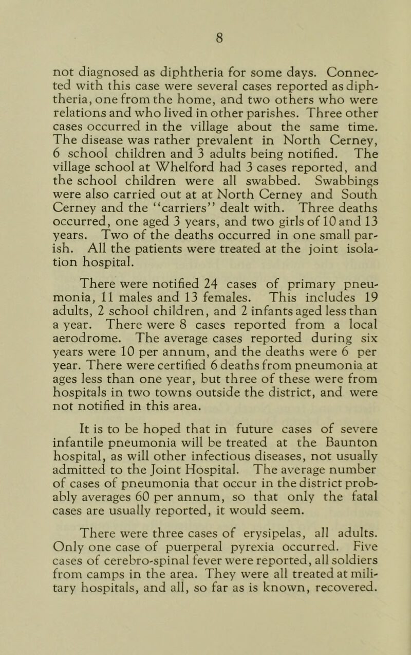 not diagnosed as diphtheria for some days. Connec- ted with this case were several cases reported as diph- theria, one from the home, and two others who were relations and who lived in other parishes. Three other cases occurred in the village about the same time. The disease was rather prevalent in North Cerney, 6 school children and 3 adults being notified. The village school at Whelford had 3 cases reported, and the school children were all swabbed. Swabbings were also carried out at at North Cerney and South Cerney and the “carriers” dealt with. Three deaths occurred, one aged 3 years, and two girls of 10 and 13 years. Two of the deaths occurred in one small par- ish. All the patients were treated at the joint isola- tion hospital. There were notified 24 cases of primary pneu- monia, 11 males and 13 females. This includes 19 adults, 2 school children, and 2 infants aged less than a year. There were 8 cases reported from a local aerodrome. The average cases reported during six years were 10 per annum, and the deaths were 6 per year. There were certified 6 deaths from pneumonia at ages less than one year, but three of these were from hospitals in two towns outside the district, and were not notified in this area. It is to be hoped that in future cases of severe infantile pneumonia will be treated at the Baunton hospital, as will other infectious diseases, not usually admitted to the Joint Hospital. The average number of cases of pneumonia that occur in the district prob- ably averages 60 per annum, so that only the fatal cases are usually reported, it would seem. There were three cases of erysipelas, all adults. Only one case of puerperal pyrexia occurred. Five cases of cerebro-spinal fever were reported, all soldiers from camps in the area. They were all treated at mili- tary hospitals, and all, so far as is known, recovered.