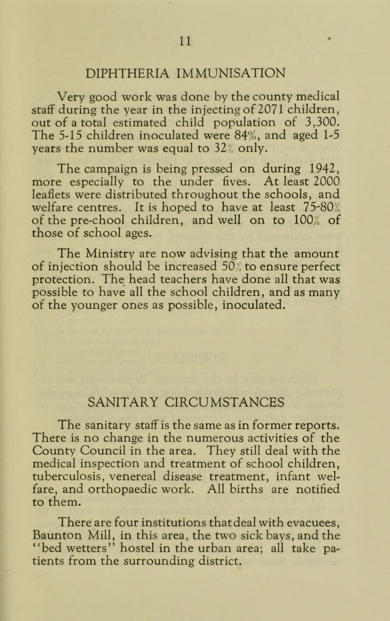 DIPHTHERIA IMMUNISATION Very good work was done by the county medical staff during the year in the injecting of 2071 children, out of a total estimated child population of 3,300. The 5-15 children inoculated were 84%, and aged 1-5 years the number was equal to 32X only. The campaign is being pressed on during 1942, more especially to the under fives. At least 2000 leaflets were distributed throughout the schools, and welfare centres. It is hoped to have at least 75-80% of the pre-chool children, and well on to 100% of those of school ages. The Ministry are now advising that the amount of injection should be increased 50;'„ to ensure perfect protection. The head teachers have done all that was possible to have all the school children, and as many of the younger ones as possible, inoculated. SANITARY CIRCUMSTANCES The sanitary staff is the same as in former reports. There is no change in the numerous activities of the County Council in the area. They still deal with the medical inspection and treatment of school children, tuberculosis, venereal disease treatment, infant wel- fare, and orthopaedic work. All births are notified to them. There are four institutions that deal with evacuees, Baunton Mill, in this area, the two sick bays, and the “bed wetters” hostel in the urban area; all take pa- tients from the surrounding district.