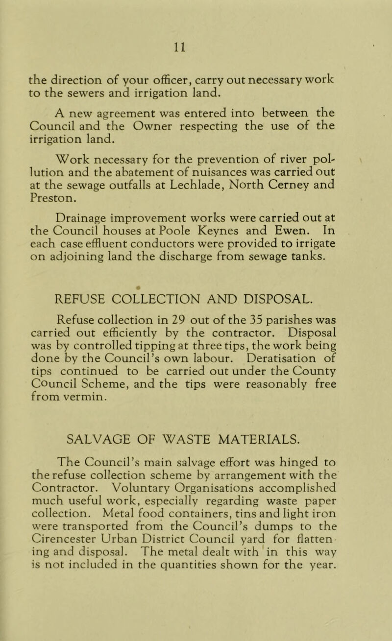 the direction of your officer, carry out necessary work to the sewers and irrigation land. A new agreement was entered into between the Council and the Owner respecting the use of the irrigation land. Work necessary for the prevention of river pol- lution and the abatement of nuisances was carried out at the sewage outfalls at Lechlade, North Cerney and Preston. Drainage improvement works were carried out at the Council houses at Poole Keynes and Ewen. In each case effluent conductors were provided to irrigate on adjoining land the discharge from sewage tanks. REFUSE COLLECTION AND DISPOSAL. Refuse collection in 29 out of the 35 parishes was carried out efficiently by the contractor. Disposal was by controlled tipping at three tips, the work being done by the Council’s own labour. Deratisation of tips continued to be carried out under the County Council Scheme, and the tips were reasonably free from vermin. SALVAGE OF WASTE MATERIALS. The Council’s main salvage effort was hinged to the refuse collection scheme by arrangement with the Contractor. Voluntary Organisations accomplished much useful work, especially regarding waste paper collection. Metal food containers, tins and light iron were transported from the Council’s dumps to the Cirencester Urban District Council yard for flatten ing and disposal. The metal dealt with'in this way is not included in the quantities shown for the year.