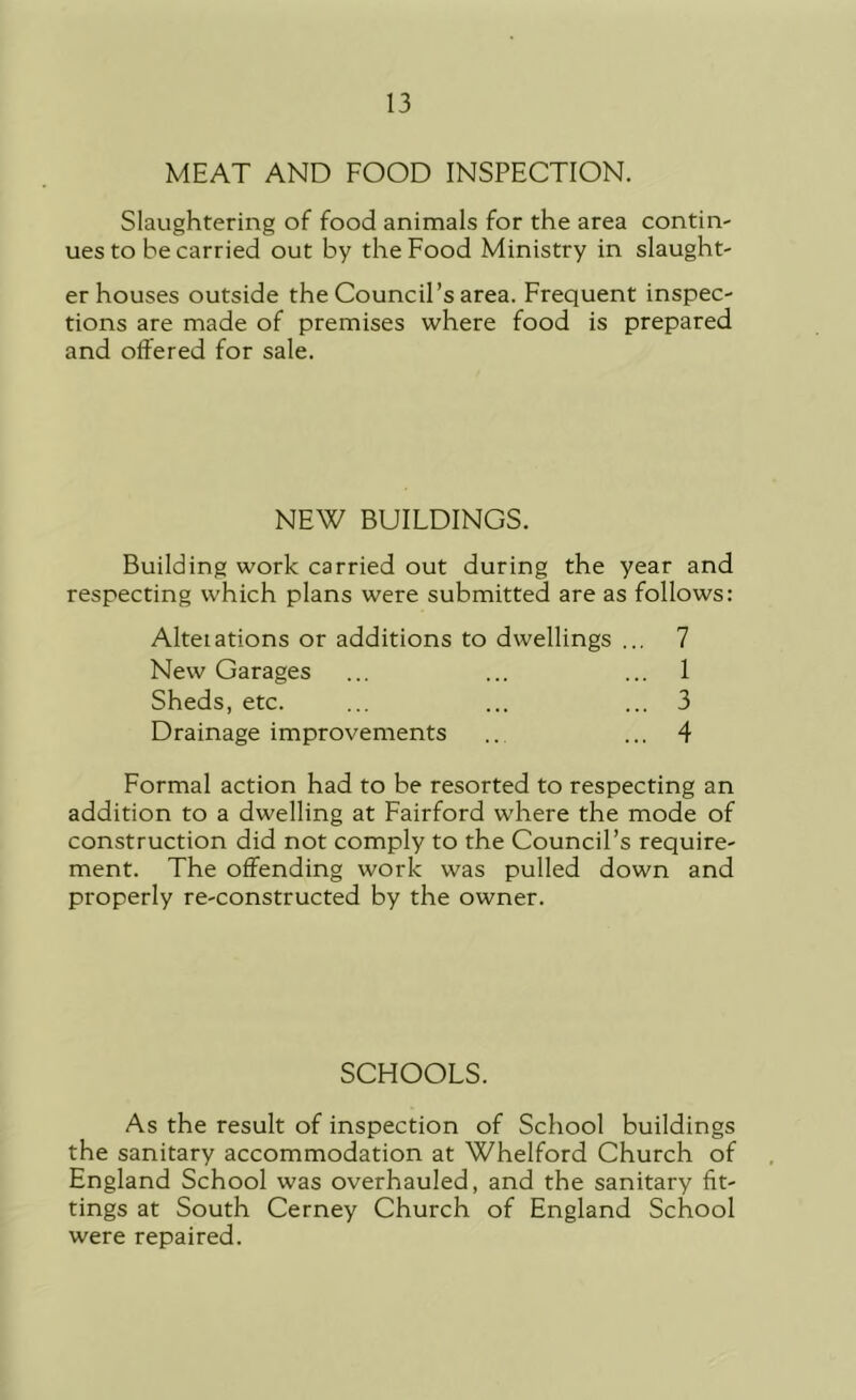 MEAT AND FOOD INSPECTION. Slaughtering of food animals for the area contin- ues to he carried out by the Food Ministry in slaught- er houses outside the Council’s area. Frequent inspec- tions are made of premises where food is prepared and offered for sale. NEW BUILDINGS. Building work carried out during the year and respecting which plans were submitted are as follows: Alteiations or additions to dwellings ... 7 New Garages ... ... ... 1 Sheds, etc. ... ... ... 3 Drainage improvements .. ... 4 Formal action had to be resorted to respecting an addition to a dwelling at Fairford where the mode of construction did not comply to the Council’s require- ment. The offending work was pulled down and properly re-constructed by the owner. SCHOOLS. As the result of inspection of School buildings the sanitary accommodation at Whelford Church of England School was overhauled, and the sanitary fit- tings at South Cerney Church of England School were repaired.