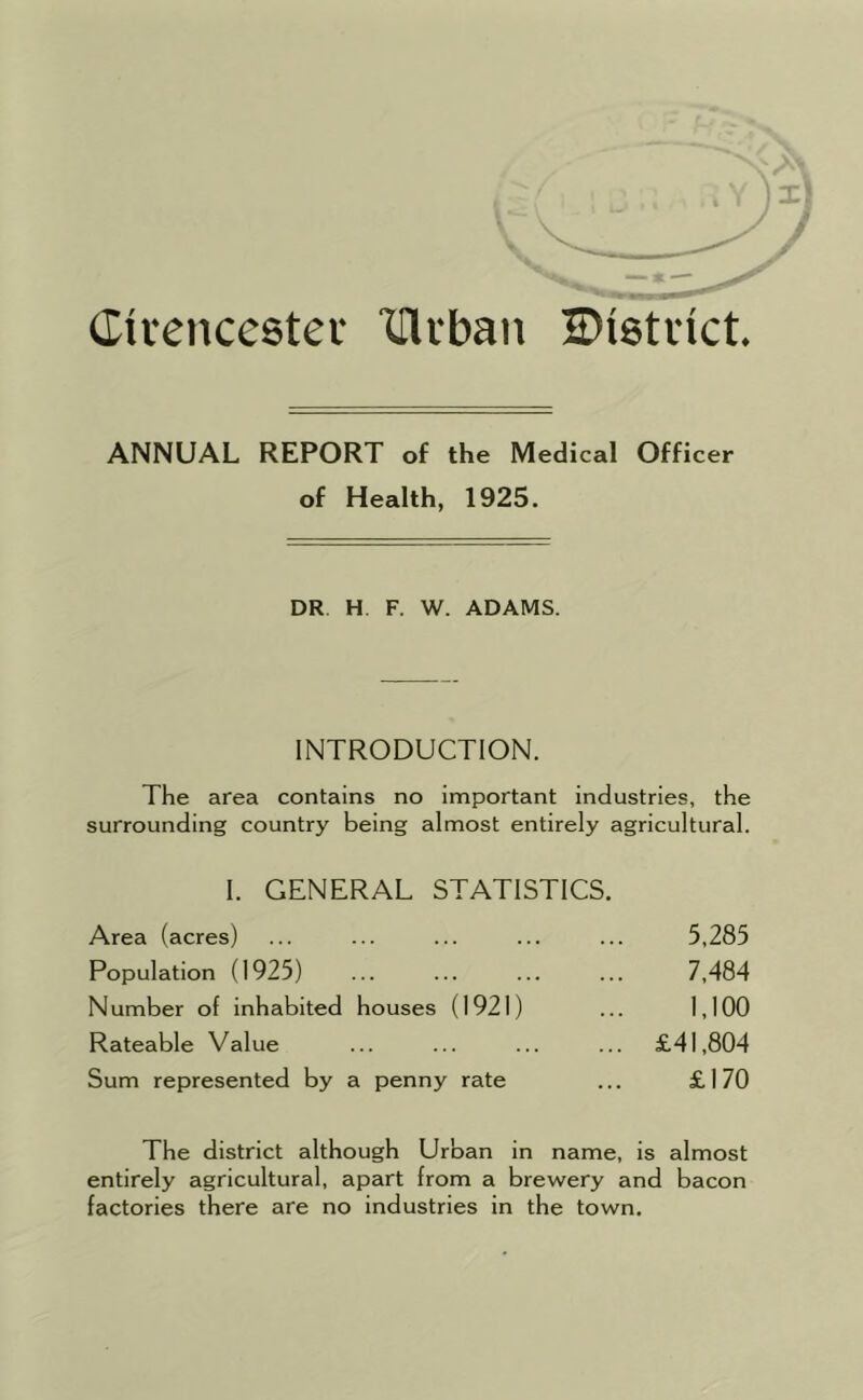 Cirencestev lllvban H)i8tvtct. ANNUAL REPORT of the Medical Officer of Health, 1925. DR H, F. W. ADAMS. INTRODUCTION. The area contains no important industries, the surrounding country being almost entirely agricultural. I. GENERAL STATISTICS. Area (acres) 5,285 Population (1925) 7,484 Number of inhabited houses (1921) 1,100 Rateable Value ... £41,804 Sum represented by a penny rate £170 The district although Urban in name, is almost entirely agricultural, apart from a brewery and bacon factories there are no industries in the town.