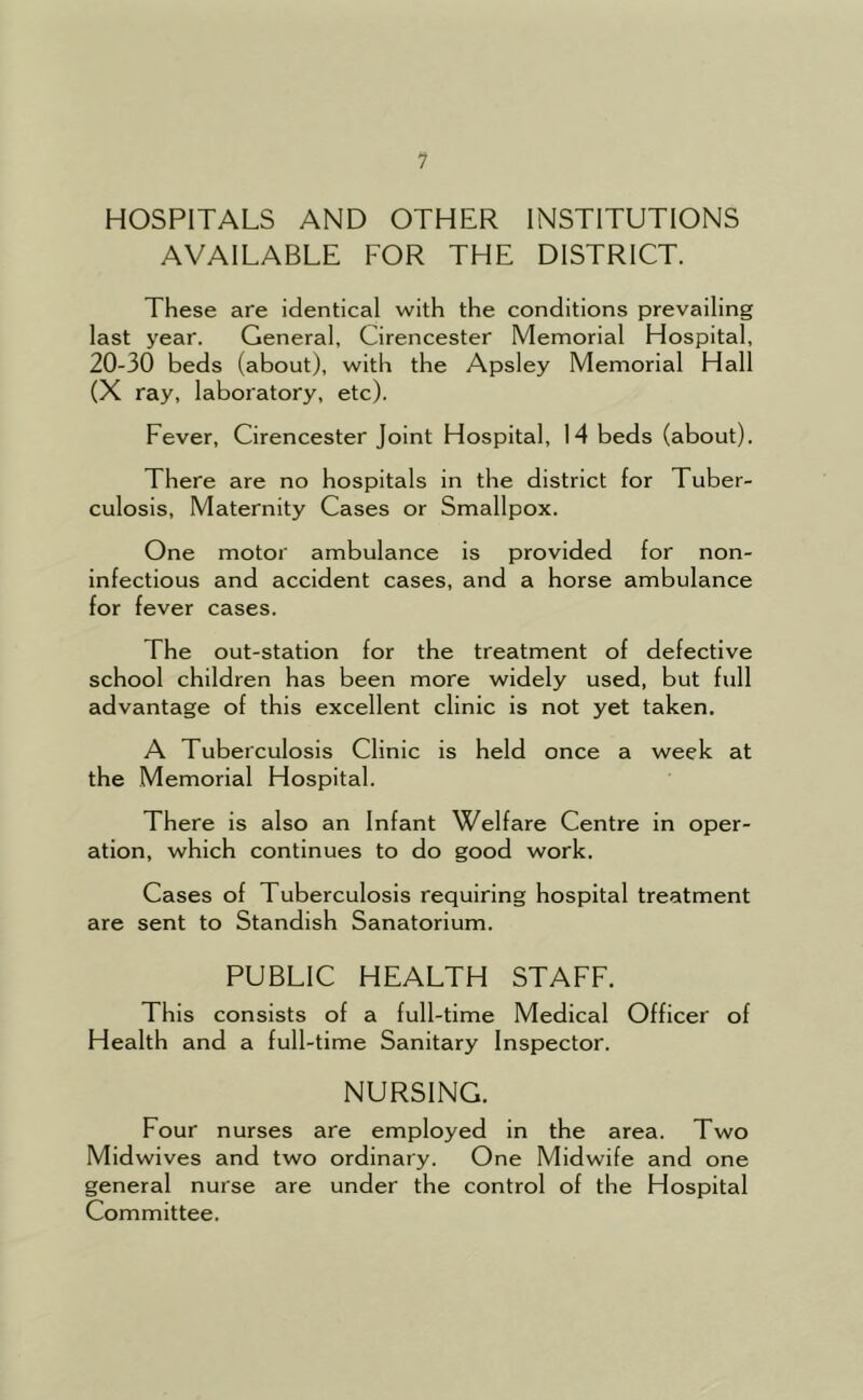 HOSPITALS AND OTHER INSTITUTIONS AVAILABLE FOR THE DISTRICT. These are identical with the conditions prevailing last year. General, Cirencester Memorial Hospital, 20-30 beds (about), with the Apsley Memorial Hall (X ray, laboratory, etc). Fever, Cirencester Joint Hospital, 14 beds (about). There are no hospitals in the district for Tuber- culosis, Maternity Cases or Smallpox. One motor ambulance is provided for non- infectious and accident cases, and a horse ambulance for fever cases. The out-station for the treatment of defective school children has been more widely used, but full advantage of this excellent clinic is not yet taken. A Tuberculosis Clinic is held once a week at the Memorial Hospital. There is also an Infant Welfare Centre in oper- ation, which continues to do good work. Cases of Tuberculosis requiring hospital treatment are sent to Standish Sanatorium. PUBLIC HEALTH STAFF. This consists of a full-time Medical Officer of Health and a full-time Sanitary Inspector. NURSING. Four nurses are employed in the area. Two Midwives and two ordinary. One Midwife and one general nurse are under the control of the Hospital Committee.