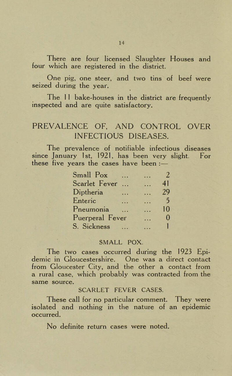 There are four licensed Slaughter Houses and four which are registered in the district. One pig, one steer, and two tins of beef were seized during the year. The 1 1 bake-houses in the district are frequently inspected and are quite satisfactory. PREVALENCE OF, AND CONTROL OVER INFECTIOUS DISEASES. The prevalence of notifiable infectious diseases since January 1st, 1921, has been very slight. For these five years the cases have been :— Small Pox 2 Scarlet Fever ... ... 41 Diptheria ... 29 Enteric 5 Pneumonia ... 10 Puerperal Fever 0 S. Sickness 1 SMALL POX. The two cases occurred during the 1923 Epi- demic in Gloucestershire. One was a direct contact from Gloucester City, and the other a contact from a rural case, which probably was contracted from the same source. SCARLET FEVER CASES. These call for no particular comment. They were isolated and nothing in the nature of an epidemic occurred. No definite return cases were noted.