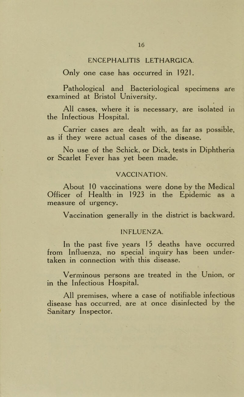 ENCEPHALITIS LETHARGICA. Only one case has occurred in 1921. Pathological and Bacteriological specimens are examined at Bristol University. All cases, where it is necessary, are isolated in the Infectious Hospital. Carrier cases are dealt with, as far as possible, as if they were actual cases of the disease. No use of the Schick, or Dick, tests in Diphtheria or Scarlet Fever has yet been made. VACCINATION. About 10 vaccinations were done by the Medical Officer of Health in 1923 in the Epidemic as a measure of urgency. Vaccination generally in the district is backward. INFLUENZA. In the past five years 15 deaths have occurred from Influenza, no special inquiry has been under- taken in connection with this disease. Verminous persons are treated in the Union, or in the Infectious Hospital. All premises, where a case of notifiable infectious disease has occurred, are at once disinfected by the Sanitary Inspector.