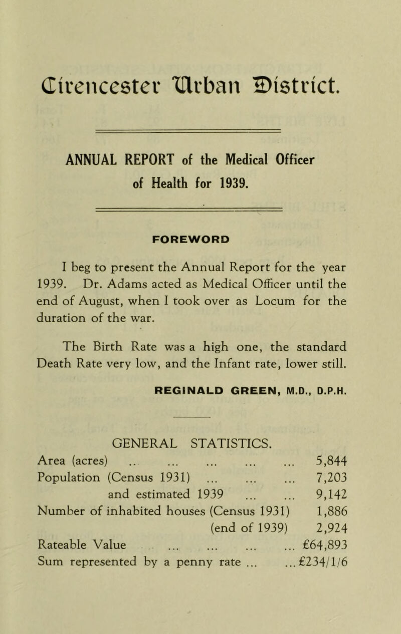 Civcncestev THiban Bistiict. ANNUAL REPORT of the Medical Officer of Health for 1939. FOREWORD I beg to present the Annual Report for the year 1939. Dr. Adams acted as Medical Officer until the end of August, when I took over as Locum for the duration of the war. The Birth Rate was a high one, the standard Death Rate very low, and the Infant rate, lower still. REGINALD GREEN, M.D., D.P.H. GENERAL STATISTICS. Area (acres) .. ... ... ... ... 5,844 Population (Census 1931) ... ... ... 7,203 and estimated 1939 ... ... 9,142 Number of inhabited houses (Census 1931) 1,886 (end of 1939) 2,924 Rateable Value ... ... ... ... €64,893 Sum represented by a penny rate ... ...£234/1/6