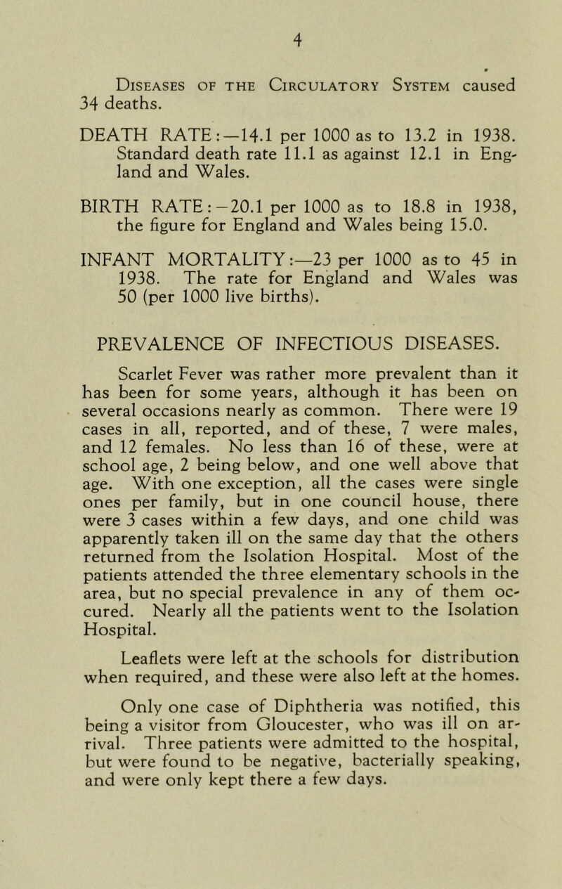 Diseases of the Circulatory System caused 34 deaths. DEATH RATE:—14.1 per 1000 as to 13.2 in 1938. Standard death rate 11.1 as against 12.1 in Eng- land and Wales. BIRTH RATE:-20.1 per 1000 as to 18.8 in 1938, the figure for England and Wales being 15.0. INFANT MORTALITY:—23 per 1000 as to 45 in 1938. The rate for England and Wales was 50 (per 1000 live births). PREVALENCE OF INFECTIOUS DISEASES. Scarlet Fever was rather more prevalent than it has been for some years, although it has been on several occasions nearly as common. There were 19 cases in all, reported, and of these, 7 were males, and 12 females. No less than 16 of these, were at school age, 2 being below, and one well above that age. With one exception, all the cases were single ones per family, but in one council house, there were 3 cases within a few days, and one child was apparently taken ill on the same day that the others returned from the Isolation Hospital. Most of the patients attended the three elementary schools in the area, but no special prevalence in any of them oc- cured. Nearly all the patients went to the Isolation Hospital. Leaflets were left at the schools for distribution when required, and these were also left at the homes. Only one case of Diphtheria was notified, this being a visitor from Gloucester, who was ill on ar- rival. Three patients were admitted to the hospital, but were found to be negative, bacterially speaking, and were only kept there a few days.