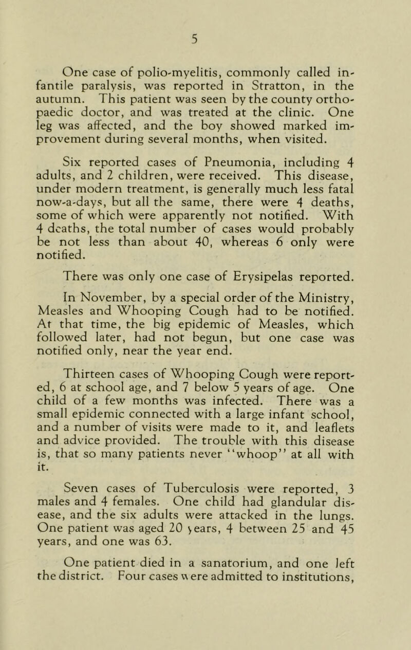 One case of polio-myelitis, commonly called in- fantile paralysis, was reported in Stratton, in the autumn. This patient was seen by the county ortho- paedic doctor, and was treated at the clinic. One leg was affected, and the boy showed marked im- provement during several months, when visited. Six reported cases of Pneumonia, including 4 adults, and 2 children, were received. This disease, under modern treatment, is generally much less fatal now-a-days, but all the same, there were 4 deaths, some of which were apparently not notified. With 4 deaths, the total number of cases would probably be not less than about 40, whereas 6 only were notified. There was only one case of Erysipelas reported. In November, by a special order of the Ministry, Measles and Whooping Cough had to be notified. At that time, the big epidemic of Measles, which followed later, had not begun, but one case was notified only, near the year end. Thirteen cases of Whooping Cough were report- ed, 6 at school age, and 7 below 5 years of age. One child of a few months was infected. There was a small epidemic connected with a large infant school, and a number of visits were made to it, and leaflets and advice provided. The trouble with this disease is, that so many patients never “whoop” at all with it. Seven cases of Tuberculosis were reported, 3 males and 4 females. One child had glandular dis- ease, and the six adults were attacked in the lungs. One patient was aged 20 vears, 4 between 25 and 45 years, and one was 63. One patient died in a sanatorium, and one left the district. Four cases v\ ere admitted to institutions.