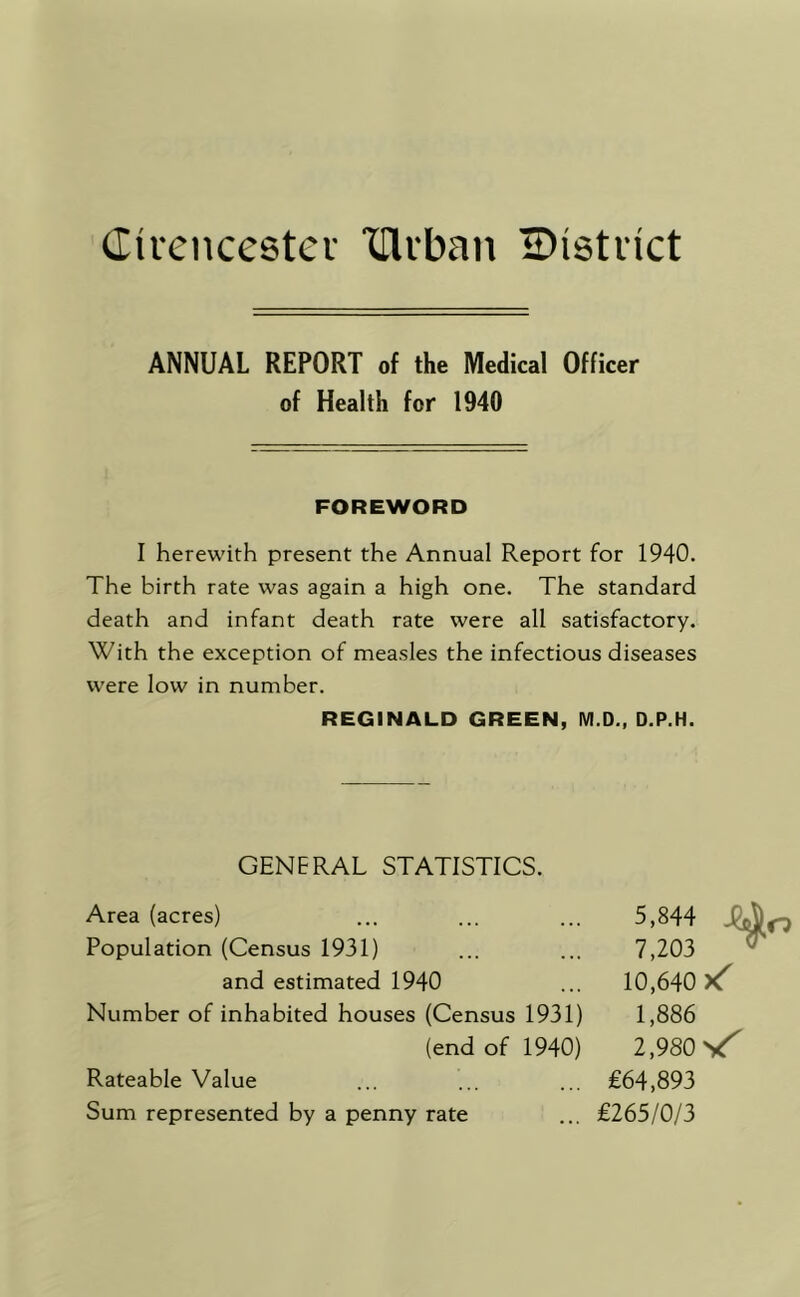 Cicencestev ‘llli'ban IDistiict ANNUAL REPORT of the Medical Officer of Health for 1940 FOREWORD I herewith present the Annual Report for 1940. The birth rate was again a high one. The standard death and infant death rate were all satisfactory. With the exception of measles the infectious diseases were low in number. REGINALD GREEN, M.D., D.P.H. GENERAL STATISTICS. Area (acres) ... ... ... 5,844 Population (Census 1931) ... ... 7,203 and estimated 1940 ... 10,640 Number of inhabited houses (Census 1931) 1,886 (end of 1940) 2,980 Rateable Value ... ... ... £64,893 Sum represented by a penny rate ... £265/0/3