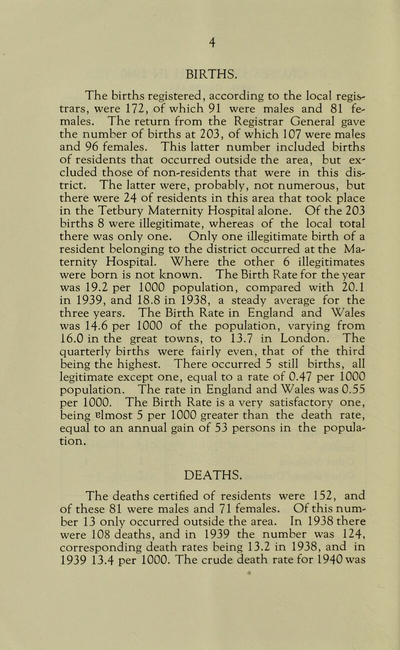 BIRTHS. The births registered, according to the local regis- trars, were 172, of which 91 were males and 81 fe- males. The return from the Registrar General gave the number of births at 203, of which 107 were males and 96 females. This latter number included births of residents that occurred outside the area, but ex- cluded those of non-residents that were in this dis- trict. The latter were, probably, not numerous, but there were 24 of residents in this area that took place in the Tetbury Maternity Hospital alone. Of the 203 births 8 were illegitimate, whereas of the local total there was only one. Only one illegitimate birth of a resident belonging to the district occurred at the Ma- ternity Hospital. Where the other 6 illegitimates were born is not known. The Birth Rate for the year was 19.2 per 1000 population, compared with 20.1 in 1939, and 18.8 in 1938, a steady average for the three years. The Birth Rate in England and Wales was 14.6 per 1000 of the population, varying from 16.0 in the great towns, to 13.7 in London. The quarterly births were fairly even, that of the third being the highest. There occurred 5 still births, all legitimate except one, equal to a rate of 0.47 per 1000 population. The rate in England and Wales was 0.55 per 1000. The Birth Rate is a very satisfactory one, being Hmost 5 per 1000 greater than the death rate, equal to an annual gain of 53 persons in the popula- tion. DEATHS. The deaths certified of residents were 152, and of these 81 were males and 71 females. Of this num- ber 13 only occurred outside the area. In 1938 there were 108 deaths, and in 1939 the number was 124, corresponding death rates being 13.2 in 1938, and in 1939 13.4 per 1000. The crude death rate for 1940 was