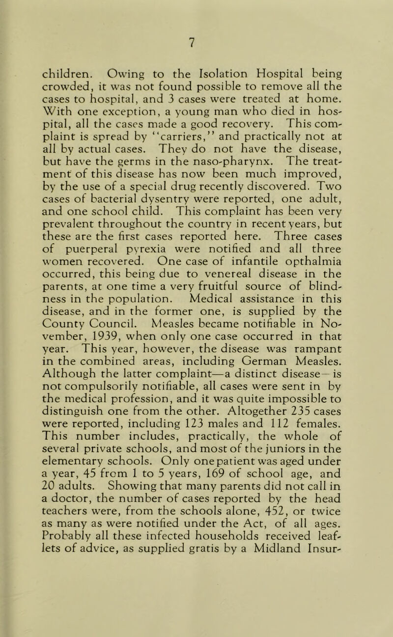 children. Owing to the Isolation Hospital being crowded, it was not found possible to remove all the cases to hospital, and 3 cases were treated at home. With one exception, a young man who died in hos- pital, all the cases made a good recovery. This com- plaint is spread by “carriers,” and practically not at all by actual cases. They do not have the disease, but have the germs in the naso-pharynx. The treat- ment of this disease has now been much improved, by the use of a special drug recently discovered. Two cases of bacterial dysentry were reported, one adult, and one school child. This complaint has been very prevalent throughout the country in recent years, but these are the first cases reported here. Three cases of puerperal pvrexia were notified and all three women recovered. One case of infantile opthalmia occurred, this being due to venereal disease in the parents, at one time a very fruitful source of blind- ness in the population. Medical assistance in this disease, and in the former one, is supplied by the County Council. Measles became notifiable in No- vember, 1939, when only one case occurred in that year. This year, however, the disease was rampant in the combined areas, including German Measles. Although the latter complaint—a distinct disease— is not compulsorily notifiable, all cases were sent in by the medical profession, and it was quite impossible to distinguish one from the other. Altogether 235 cases were reported, including 123 males and 112 females. This number includes, practically, the whole of several private schools, and most of the juniors in the elementary schools. Only one patient was aged under a year, 45 from 1 to 5 years, 169 of school age, and 20 adults. Showing that many parents did not call in a doctor, the number of cases reported by the head teachers were, from the schools alone, 452, or twice as many as were notified under the Act, of all ages. Probably all these infected households received leaf- lets of advice, as supplied gratis by a Midland Insur-