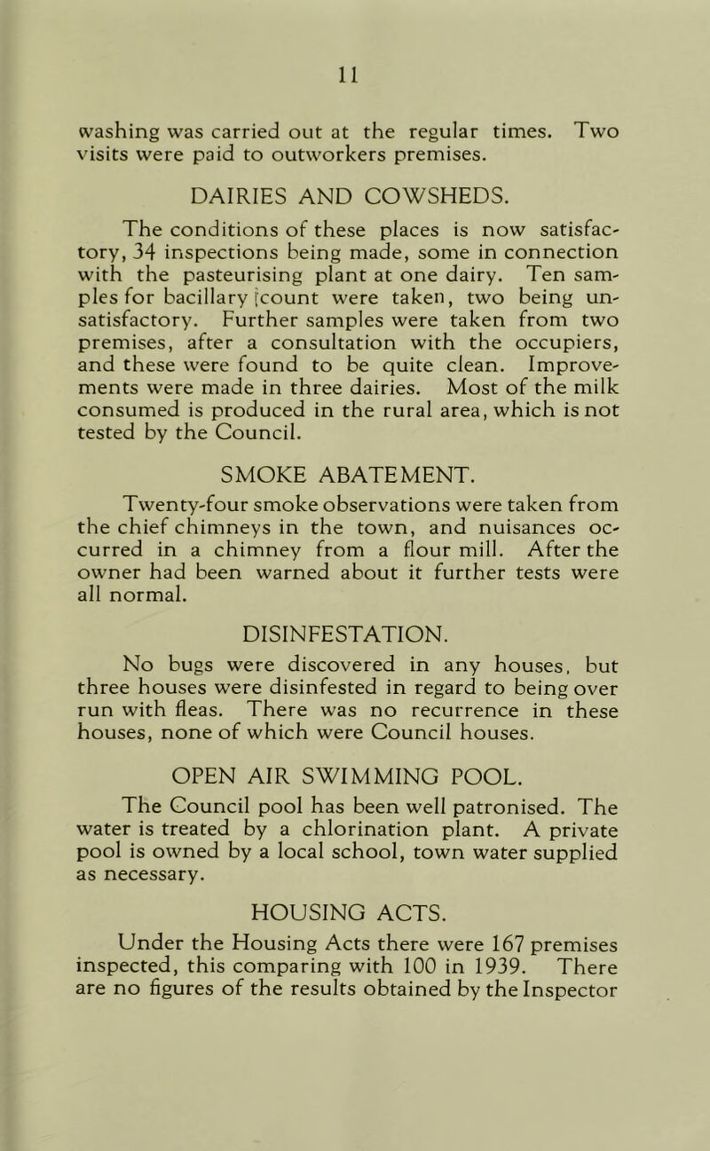 washing was carried out at the regular times. Two visits were paid to outworkers premises. DAIRIES AND COWSHEDS. The conditions of these places is now satisfac- tory, 34 inspections being made, some in connection with the pasteurising plant at one dairy. Ten sam- ples for bacillary [count were taken, two being un- satisfactory. Further samples were taken from two premises, after a consultation with the occupiers, and these were found to be quite clean. Improve- ments were made in three dairies. Most of the milk consumed is produced in the rural area, which is not tested by the Council. SMOKE ABATEMENT. Twenty-four smoke observations were taken from the chief chimneys in the town, and nuisances oc- curred in a chimney from a flourmill. After the owner had been warned about it further tests were all normal. DISINFESTATION. No bugs were discovered in any houses, but three houses were disinfested in regard to being over run with fleas. There was no recurrence in these houses, none of which were Council houses. OPEN AIR SWIMMING POOL. The Council pool has been well patronised. The water is treated by a chlorination plant. A private pool is owned by a local school, town water supplied as necessary. HOUSING ACTS. Under the Housing Acts there were 167 premises inspected, this comparing with 100 in 1939. There are no figures of the results obtained by the Inspector