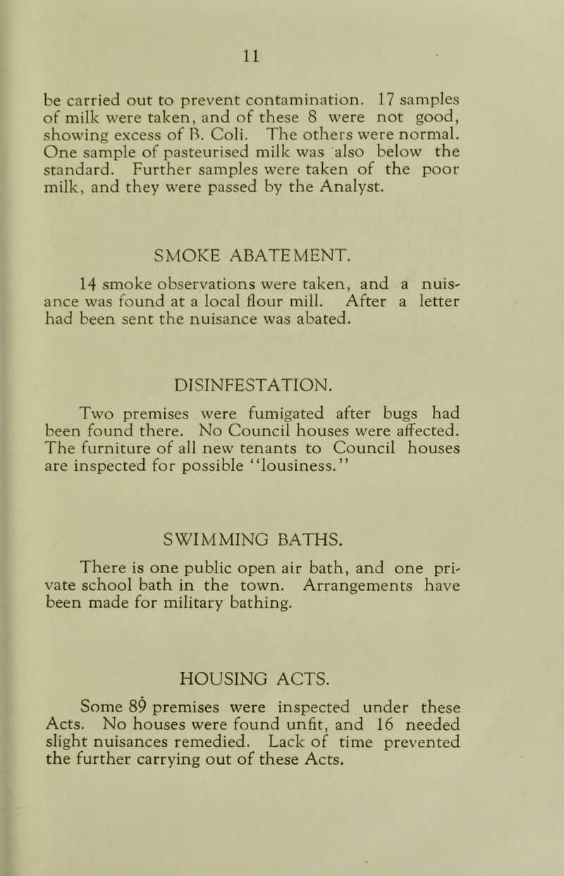 be carried out to prevent contamination. 17 samples of milk were taken, and of these 8 were not good, showing excess of R. Coli. The others were normal. One sample of pasteurised milk was also below the standard. Further samples were taken of the poor milk, and they were passed by the Analyst. SMOKE ABATEMENT. 14 smoke observations were taken, and a nuis- ance was found at a local flour mill. After a letter had been sent the nuisance was abated. DISINFESTATION. Two premises were fumigated after bugs had been found there. No Council houses were affected. The furniture of all new tenants to Council houses are inspected for possible “lousiness.” SWIMMING BATHS. There is one public open air bath, and one pri- vate school bath in the town. Arrangements have been made for military bathing. HOUSING ACTS. Some 89 premises were inspected under these Acts. No houses were found unfit, and 16 needed slight nuisances remedied. Lack of time prevented the further carrying out of these Acts.