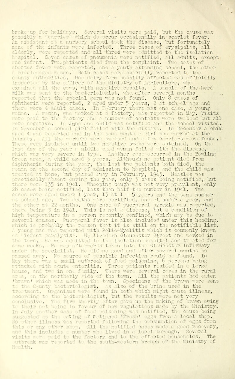 broke up f:r holidays. Several visits -..ere paid, but the cruse was ibly' rri . >ccur occasionally in scarlet fever. .ssistnnl t urs ry set :1 took the disease, hut fortunately f tl i - - - ini ct . Three casesoof erysipelas, all v. i ted ahe all three • ere admitted to the isolation spital. Seven cases cf pneumonia were notified, all adults, except ■ . tient from tie. complaint. Two cases of rtus fev - ■ er rc orted, ne c youth attending school, the other 1 - man. E th a ses were seed ally r lortod to the : verity ruth ritios. One dairy farm possibly affected was officially iaroct by the fficer of the Ministry of agriculture, who In 11 tl cows, i ith negative results. A sample of the herd milk s >uut t : the br cteri :legist, v.kay after several months n p rt.: tbo't th. special perm was not f ound. Only 8 cases of el- r :v rted, 2 aged under '3 y rs, 2 at scire el ago and rare 4 adult cases. In February there was one case, a young trn. , • . rkod at a factory, res reported in May. Visits id t the t ry no - number f c ntacts were swabbed but all - ■ e. . In d-.e- one child was n tified an: the school visited, vent a cl 3 girl fail 5 with the di s ch.'s e. In December a child ?r :d 4 a.as re : rtwd and in the same month a girl who worked at the ry. All the workers r swabbed nd i few carriers wore found, lat until tvs negative swabs wore obtained. On the roar .1. die aged -.•••nan fail, d with the disease, s v y sev r ii typ« . .,e ther case occurred in the Bowling a . il aged p 5 ars. Although no patient died from diphtheric during the year, the •last two patients both died, the c n ay f • lission to hespital, and the child was ta:.at.:d at rune, but p^ssud awa.y in February, 1943. Measles was practically absent during the year, only ;■ cases being notified., but tk r: •• ■ r 135 in 1941. Whooping cough was net very prevalent, only In die I ss than half the number-in 1941. Two n . t 1 year, 13 at 1-5 years ahd the or no number 1 go. k ' aths • 're certified> on at. under a year, -°nd th r at 22 months. One case of puerperal pyrexia was reported, * . r being 3 in 1941. This is net a disease, but a condition of high tor : .rr.tur in a -.arson recently confined, which may be duo to several causc-s. Puerperal fever is also included under this heading, . kich 1 r• b-.bly th reason tbwt it is still on th. notifiable list. y und •t \ . th Polio-Myelitis which is commonly known ralysis”. He liv d in Gloucester Street and worked in t -an. II. admitted t- th. i sc lotion hospital a.nd tr. .ated for •. ks. H. • -s aft roar as ' taken into- the Gloucester Infirmary socialist. He aid no good and of tor several months he • y. N• 0 arc. f ssiblc infection C'uld bo f und. In • r ' *. 5;11 outbreak of f- oaisoning, 6 p ro. ns being - ritis. Thr< . ati nts resi led in e large .: f '•!;.. There wer s.cv ral c v s in the rural t ■ t 1 i. All th ti nts hed < -.ton ' m. ; ■ c; ns 1! 1 rai 11 crc sent -unt; tact ri' 1 ; 1st, s also of the brin< used in the nisms were r und in both which night cause illn ss, Lst, \ 1 th( results re not very ive. fir r • u mrkin f ! rawn <)wing fa\ r f 1 • • i - 1 by th inistry. . ••’/ • tk- r case f f ■ is-ning v;-s notified, th.. cause being ting f 0 • ■ 1 f 1 ' ■ fr 1 • ! caL sh p. ri 'oli g 1 < n; u t n f \ ggs fr m ty r s . ;il th( notified cases modo 1 g r c v ry, :■ Ln a local bor ugh. : < v> ral 1 ...... ■ cto< usoholds. Tl u th-w<st( m branch of tv. Ministry >f
