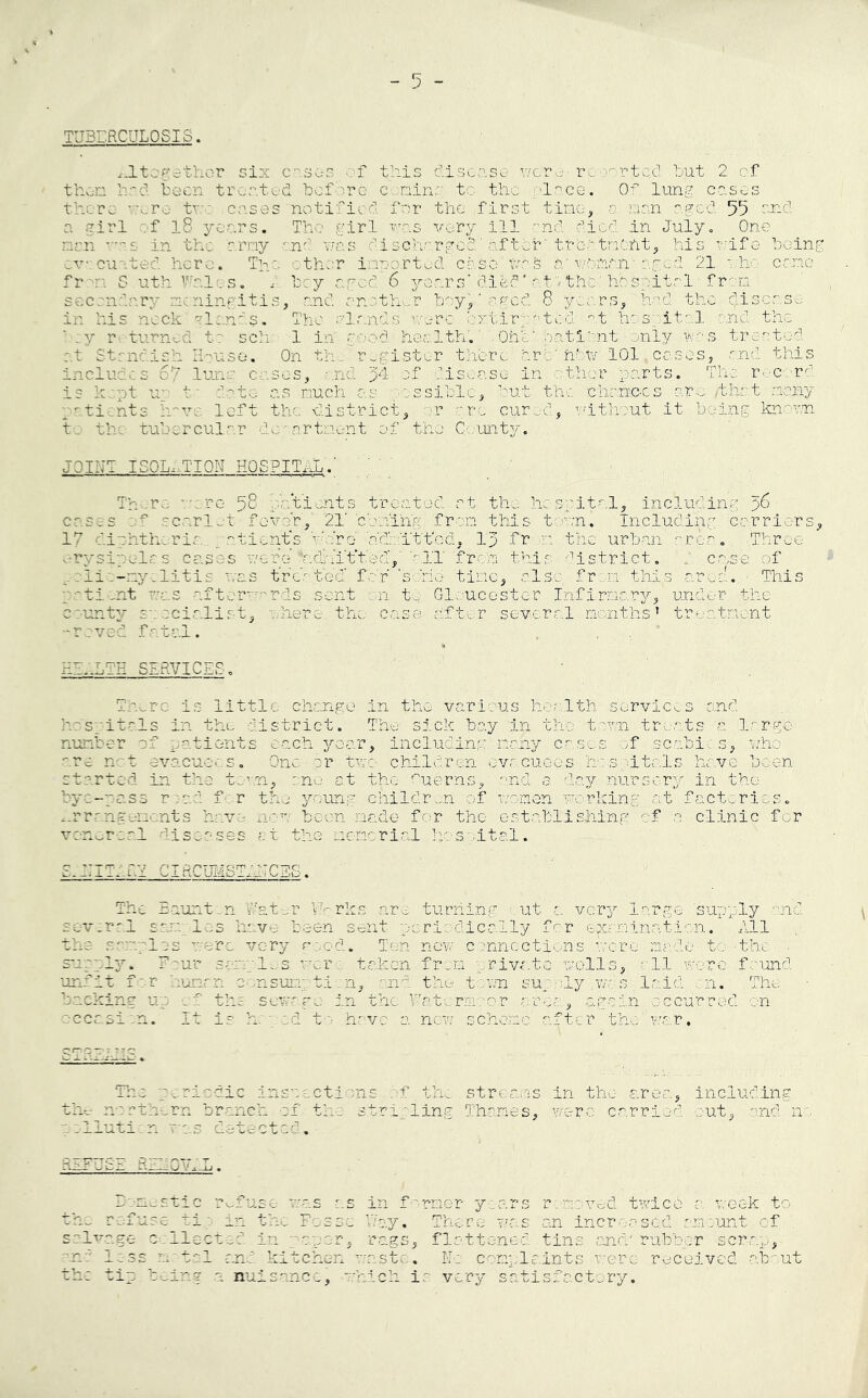 TUBERCULOSIS. altogether six eases of this disease wore-reported hut 2 of then had been treated before canine to the ('lace. Of. lung cases there --v.ro tv cases notified' for the first time, r nan aged 55 and a girl of l8 years. The girl res very ill end. died in July. One nan ras in the army and was discharged'after'treatment, his wife being ev cu ted here. The other imported case tvs h'wonaiv aged 21 who crane fr :. S uth Wales. d bey aged 6 years'died'at'/the: hospital • from. : c .- ' ningitis, and another boy^'agod 8 years, had the piscase in his neck gland?. The glands were extirpated at hospital and the h;y returned t? sell 1 in good health.'One' patient ■ only we s treated ■ at 2 ndish House. On the register there arc' hbV 101.cases, and this indue s 67 lun c ises, • nd >1 of disease in other, parts. The record is kept u1 t* date as much as possible, out the. chanc-os- arc /that, many : nts h vc left the district, or ore cured, without it being known to the tubercular dcoartnent of the County. There -cere 58 patients treated at. the hospital, including 56 cases of scarlet fever,' '21' 'coming, from this toeon. Including carriers, 17 diphtheric patient's Vidro' admitted, Ip fr 01 the urban area. -.Throe erysipelas cases were hdrii't't'ed,' all 'from this district, p c-oof lio-nye-litis was treated' for ‘sorio time,: else from this area., - This ntie-nt was afterwards sent on to Gloucester Infirmary, under, the county specialist, where the case after several months’ treatment -roved fatal. . HEALTH SERVICES. There is little change in the various health-services and hospitals in the district. The sick bay in the to?/n treats 'a large number of patients each year, including many cases -of scabies, .who are net evacuees. One-or two children evacuees.hospitals have been started in the town, mo at the Cuerns, and © day nursery in the bye-pass road for the young children of women working at factories. ..rrmgencnts have now been made for the establishing of a clinic for venereal liseases at the memorial hospital. s.::itpry circumstpetces . The Baunton Water Works are turning out a. very large supply and sev.r-1 san les have been sent periodically for examination. All the samples were very rood. Ten new connections wore mode to: -the sup Ip. F ur sle-s wer taken from private wells, -11 wore found unfit f r tunrn 0 nsumption, and the town supply was laid on. .The backing up of ths sewage in the Fate rm: or area, again occurred on ~ccrei n. It is herod to have a new scheme after the'war. STReJi-Ic;. The periodic inspections of. the streams in the- area, including • the northern hr-.nek p'f the stripling Thames, wore carried out, and no a ollutic n t:o.3 dateatod. Domestic refuse was as in former years removed twice-a'week to the refuse tip in the Fosse Way. There was an increased amount cf salvage collected in paper, rags, flattened tins and-' rubber scrap, and less metal and kitchen waste. No complaints were received about the tip being a nuisance, which ir very satisfactory.