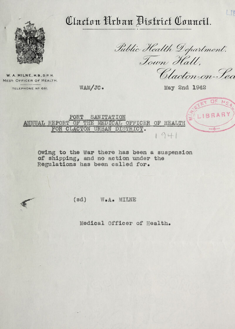 W. A. MILN E, H. Medl Officer of Health. TELEPHONE N9 681. (Elariirtr Mxhrcn (Jixaitirtl. WAM/JC. May 2nd 1942 FORT SANITATION AITHIJAL REPORT OF THE lEDICAL OFFICER OF HEALTH f'OR CLACTON URBAN DISTRICT. I ^'4-! Owing to the War there has been a suspension of shipping, and no action tinder the Regulations has been called for* (sd) W.A* MIME Medical Officer of Health*