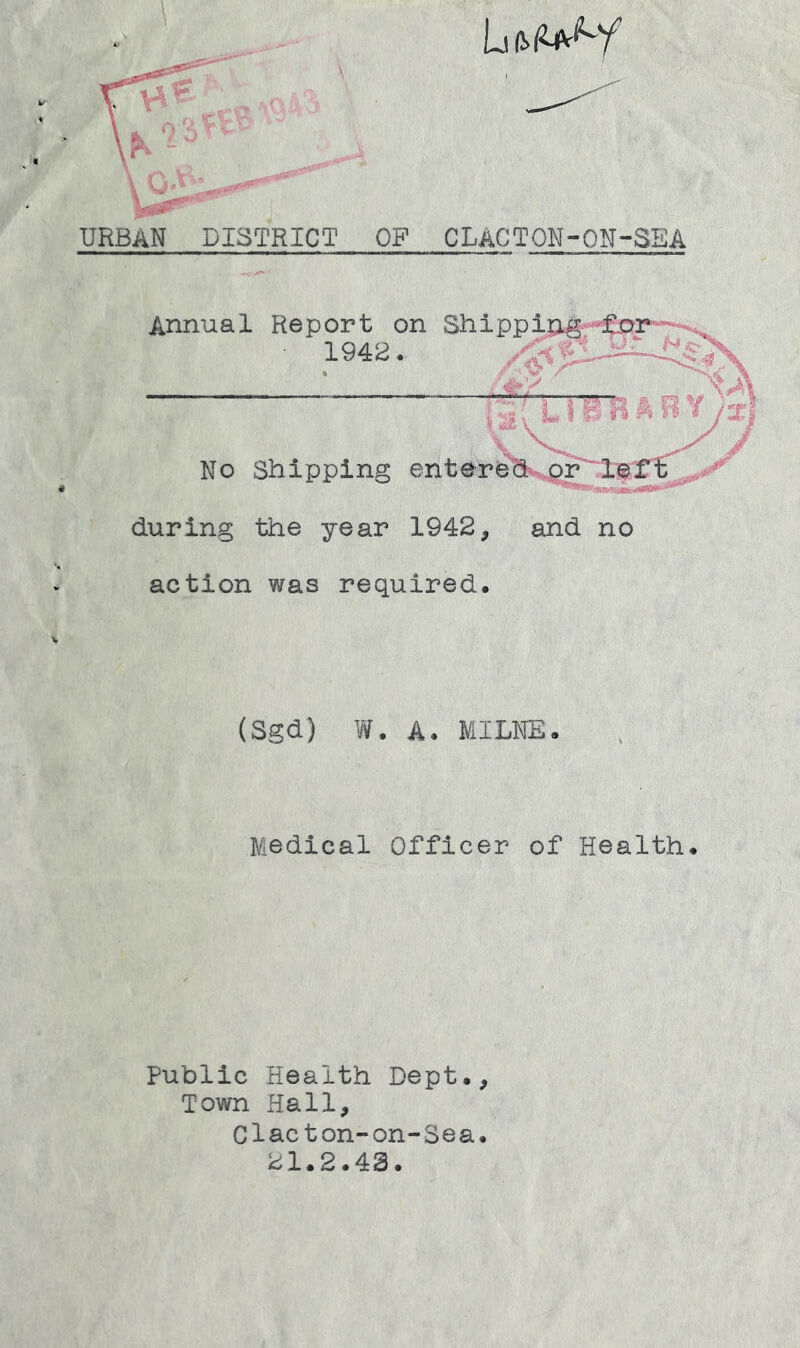 URBAN DISTRICT OP CLACTON-ON-SEA Annual Report on Shipping ■ 194S. f X. IB B ri /::r} No Shipping entereh--.or'lert ..a#''' during the year 1942, and no action was required. (Sgd) W. A. MILNE. Medical Officer of Health. Public Health Dept., Town Hall, Clacton-on-Sea. 21.2.43.