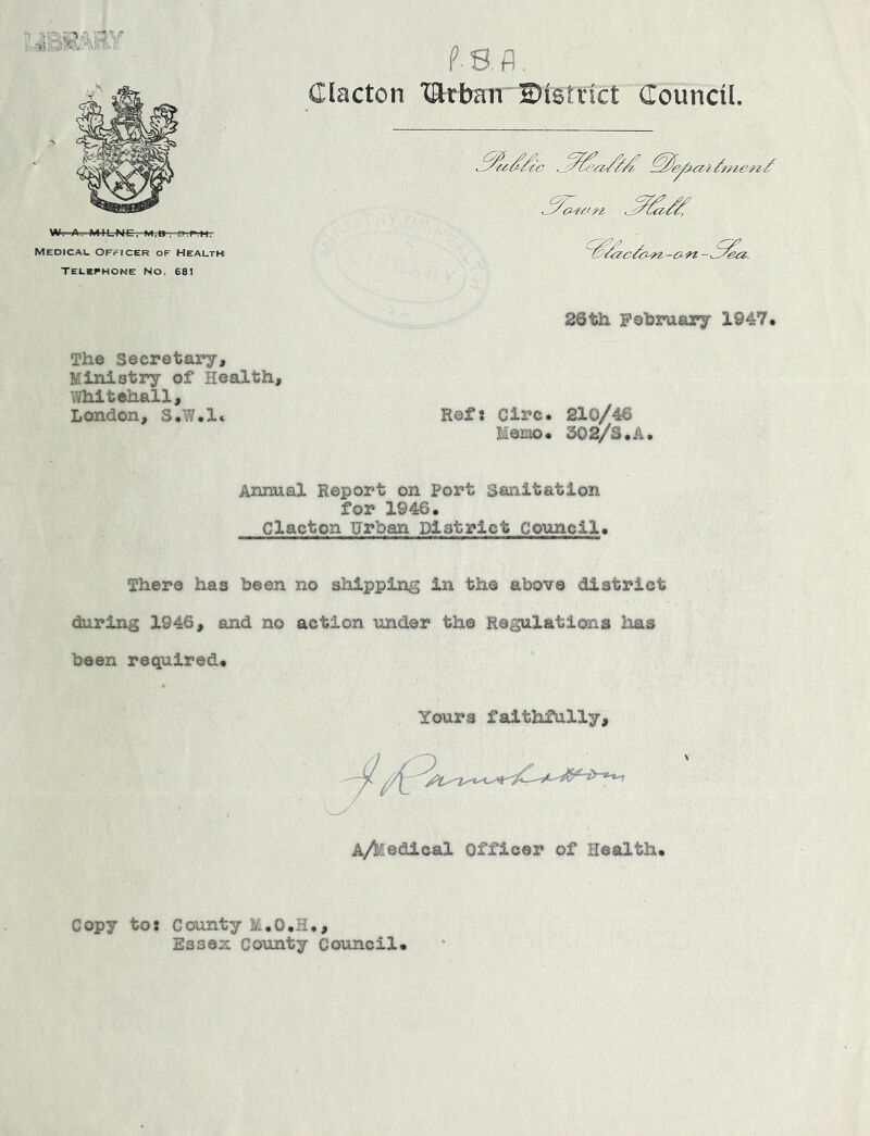 Clacton xartban 2)i8irict Council, Telephone No, 681 26th Pohruary 1947. The Secretary, Ministry of Health, Whitehall, London, S.W.l. Refs Circ. 210/46 Memo. 302/S.A. Annual Report on Port Sanitation for 1946. Clacton Urban District Council. There has been no shipping in the above district during 1946, and no action under the Regulations ims been required. Yours faithfully. A/kedical Officer of Health. Copy tos County M.O.H,, Essex County Council.