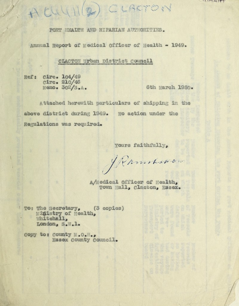 POT?T HEALTH AITD RIPARIAN AUTHORITIES. Animal Report of medical officer of Health - 1949. C LAC to:? urban District ccmncil Ref 5 Clrc. lo4/49 Circ. 210/46 Fiemo# 302/3.A. 6th March 1950 Attached herewith particulars of shipping in. tlie above distilct during 1949. Ho action under tlie Regulations was required. Yours faithfully. I ^ 4 rt fi 1 Tf£k«-il4-Vl TO: The secretary, (3 copios) : i^iairy of Health, ’ hitehall, London, S.’^.l# copy to: county k.O.H., Essex county council*
