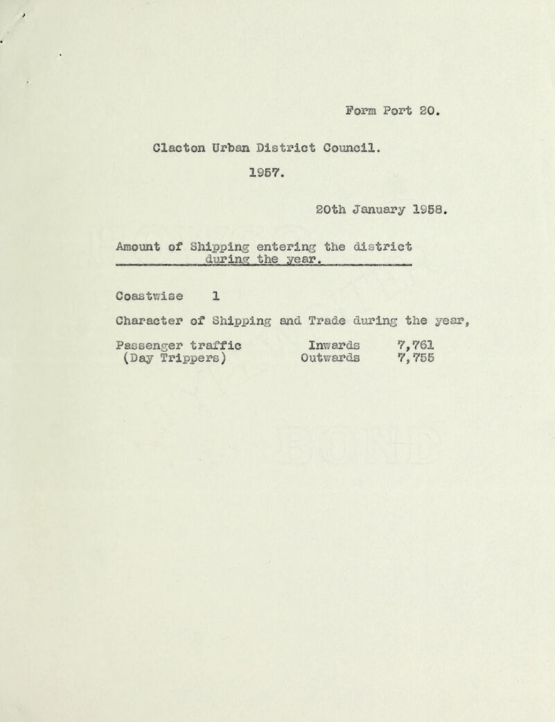 Form Port 20. Clacton Urban District Connell. 1967. 20th January 1968. Amount of Shipping entering the district durlnc; the year. Coastv?ise 1 Character of Shipping and Trade during the year. Passenger traffic Inwards 7,761 (Day Trippers) Outwards 7,756