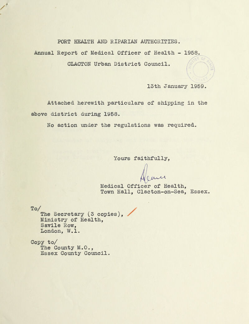 PORT HEALTH AM) RIPARIAN AUTHORITIES. Annual Report of Medical Officer of Health - 1958. CLACTON Urban District Council. 13th January 1959. Attached herewith particulars of shipping in the above district during 1958. No action under the regulations was required. Yours faithfully. Medical Officer of Health, Town Hall, Clacton-on-Sea, Essex. To/ The Secretary (3 copies), / Ministry of Health, Savile Row, London, W.l. Copy to/ The County M.O., Essex County Council.