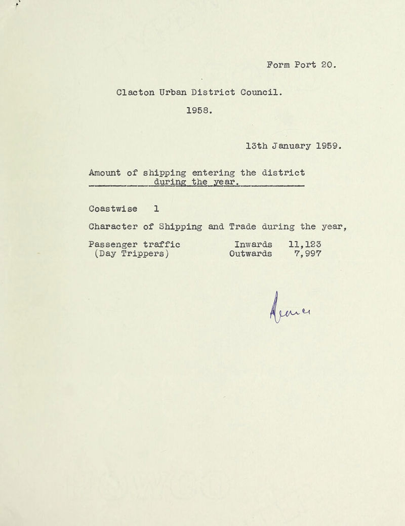 Form Port 20. Clacton Urban District Council 1958 13th January 1959. Amount of shipping entering the district during the year. Coastwise 1 Character of Shipping and Trade during the year. Passenger traffic Inwards 11,123 (Day Trippers) Outwards 7,997
