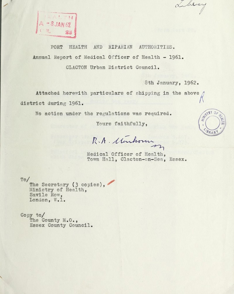 PORT HEALTH AND RIPARIAN AUTHORITIES. Annual Report of Medical Officer of Health - 1961. CLACTON Urban District Council. 8th January, 1962. Attached here\’^^'ith particulars of shipping in the above ^ district during 1961. ' No action under the regulations was required. Yours faithfully, Medical Officer of Health, Town Hall, Clacton-on-Sea, Essex. To/ The Secretary (3 copies),*^ ?/Iinistry of Health, Savile Row, London, W.l. Copy to/ The County M.O., Essex County Council.