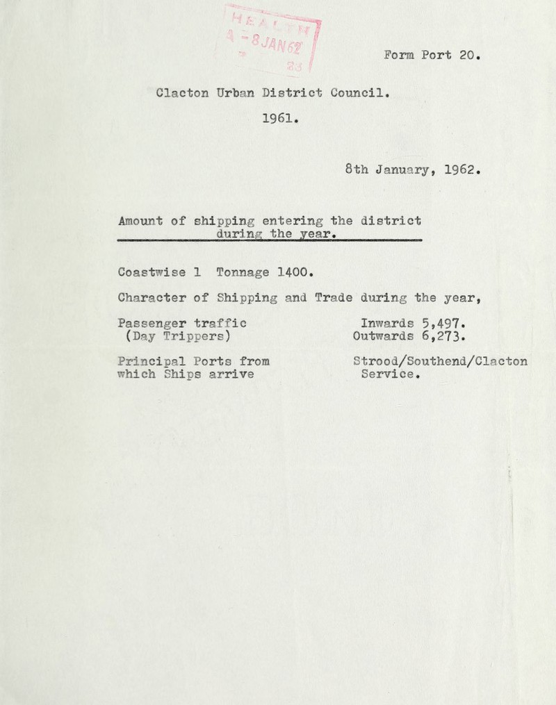 Form Port 20 Clacton Url)an District Coxincil. 1961. 8th January, 1962. Amount of shipping entering the district during the year. Coastwise 1 Tonnage 1400. Character of Shipping and Trade during the year, Passenger traffic Inwards 5,497. (Day Trippers) Outwards 6,273* Principal Ports from which Ships arrive Strood/Southend/Clacton Service.