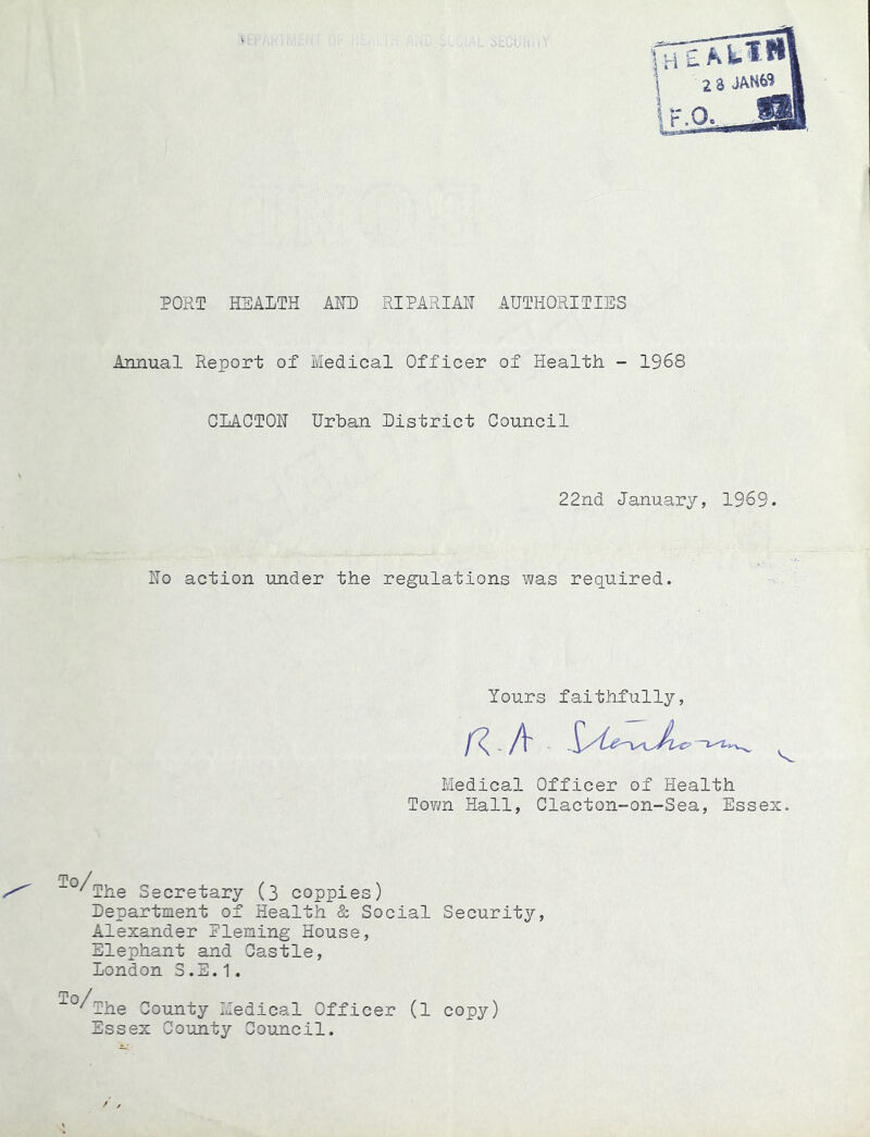 PORT HEALTH AHD RIPARIAN AUTHORITIES Annual Report of Medical Officer of Health - 1968 CLACTON Urban District Council 22nd January, 1969. No action under the regulations was required. Yours faithfully, Medical Officer of Health Tovm Hall, Clacton-on-Sea, Essex. ^The Secretary (3 coppies) Department of Health & Social Security, Alexander Eleming House, Elephant and Castle, London S.S.1. To / 'The County Medical Officer (1 copy) Essex County Council.